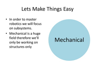 Lets Make Things Easy
• In order to master
  robotics we will focus
  on subsystems.
• Mechanical is a huge
  field therefore we’ll
  only be working on       Mechanical
  structures only
 
