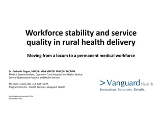 Workforce	stability	and	service	
quality	in	rural	health	delivery
Moving	from	a	locum	to	a	permanent	medical	workforce
Dr	 Parbodh Gogna,	MBChB MBA	MRCGP	 FRACGP	 FACRRM
Medical	Superintendent,	Capricorn	Coast	Hospital	and	Health	Service
Central	Queensland	Hospital	and	Health	Service	
Mr Jason	 Currie,	BSc	 LLB	 MIP	 GCPA	
Program	Director	- Health	Services,	Vanguard		Health
Rural	Medicine	Australia	2016	
20	October	2016
 
