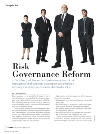 Enterprise Risk




            Risk
            Governance Reform
              Disciplined, reliable, and comprehensive systems of risk
            management and corporate governance can enhance a
            company’s reputation and increase shareholder value.

            BY   PETER SCHILD
            RISK MANAGEMENT CAN be described as the means by which                 Opportunities for reform are present in four key areas
            reasonable assurance is provided that the risk taken is equiv-      of corporate governance:
            alent to the risk intended. Corporate governance, which has         1. Management’s need for line-of-business control and
            been called the strategic response to risk, is an organizing           supervision.
            system designed to preserve economic and human capital              2. The board’s need for perspective to perform oversight,
            sufﬁcient to sustain operations.                                       make strategic decisions, and evaluate management.
               Given the (surely unintended) amount of shareholder value        3. The banking regulators’ need for effective, observable
            lost in the ﬁnancial services industry, the potential to improve       risk management practices.
            both risk management and corporate governance continues             4. The overall need for efﬁcient processes that enable lever-
            to exist. This is not a regulatory issue. Boards, for the sake of      age across ﬁnance, risk, compliance, and audit.
                                                                                                                                                PHOTODISC/THINKSTOCK




            their employees, shareholders, clients, and markets, should            Genuine reform consumes resources, and some resistance
            compel managements to identify historical process faults and        is natural. It’s fair to ask what return will come from the
            inspire stronger cultures of risk awareness.                        investment and what a feasible plan of execution looks



 12          October 2011 The RMA Journal

Copyright 2011 by RMA
 