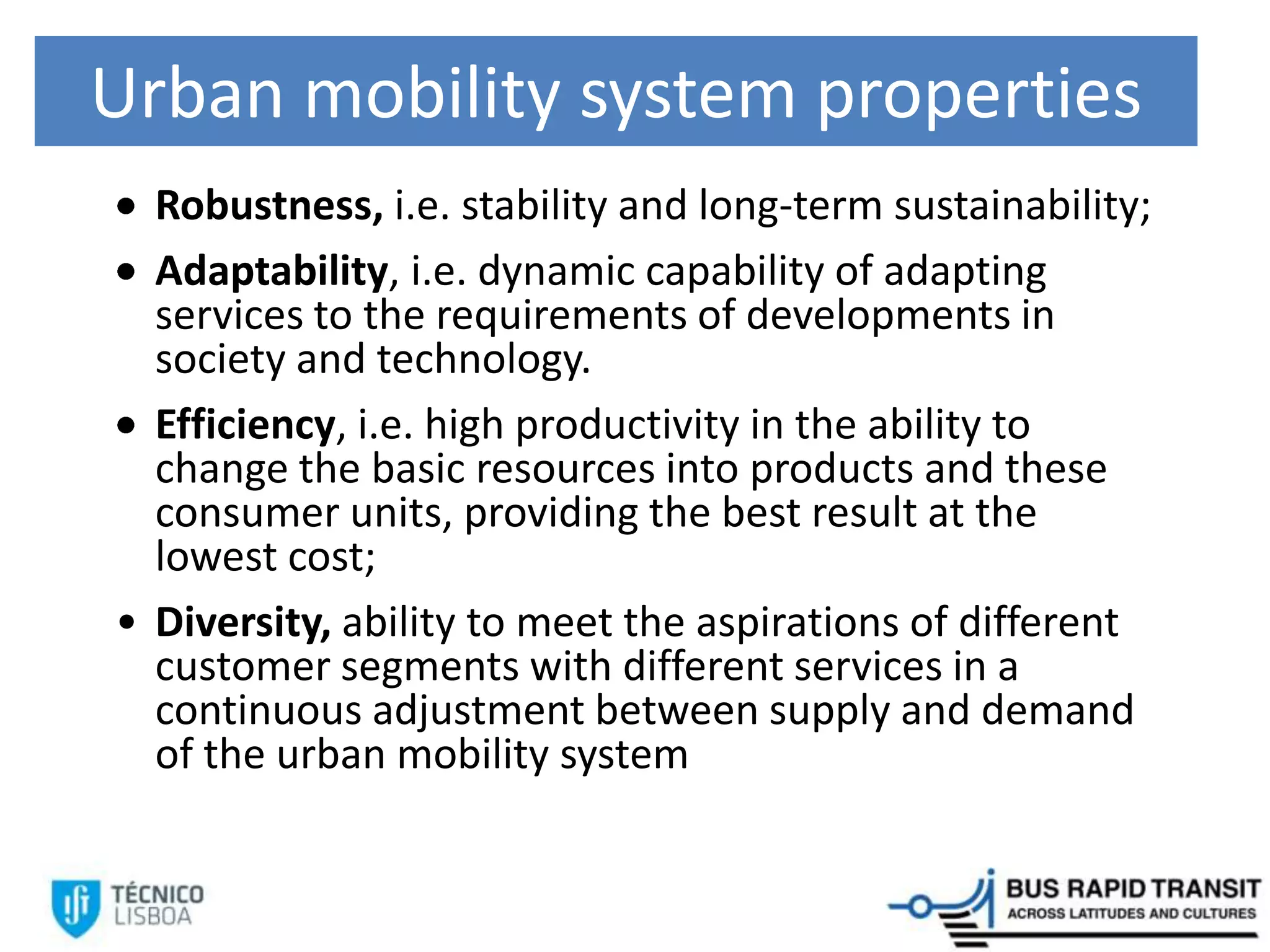Urban mobility system properties
Robustness, i.e. stability and long-term sustainability;
Adaptability, i.e. dynamic capability of adapting
services to the requirements of developments in
society and technology.
Efficiency, i.e. high productivity in the ability to
change the basic resources into products and these
consumer units, providing the best result at the
lowest cost;
• Diversity, ability to meet the aspirations of different
customer segments with different services in a
continuous adjustment between supply and demand
of the urban mobility system
 