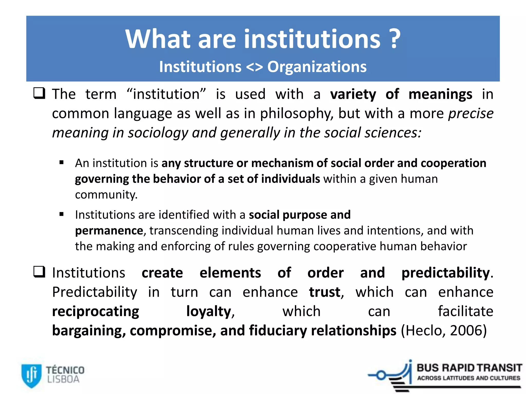 What are institutions ?
Institutions <> Organizations
 The term “institution” is used with a variety of meanings in
common language as well as in philosophy, but with a more precise
meaning in sociology and generally in the social sciences:
 An institution is any structure or mechanism of social order and cooperation
governing the behavior of a set of individuals within a given human
community.
 Institutions are identified with a social purpose and
permanence, transcending individual human lives and intentions, and with
the making and enforcing of rules governing cooperative human behavior
 Institutions create elements of order and predictability.
Predictability in turn can enhance trust, which can enhance
reciprocating loyalty, which can facilitate
bargaining, compromise, and fiduciary relationships (Heclo, 2006)
 