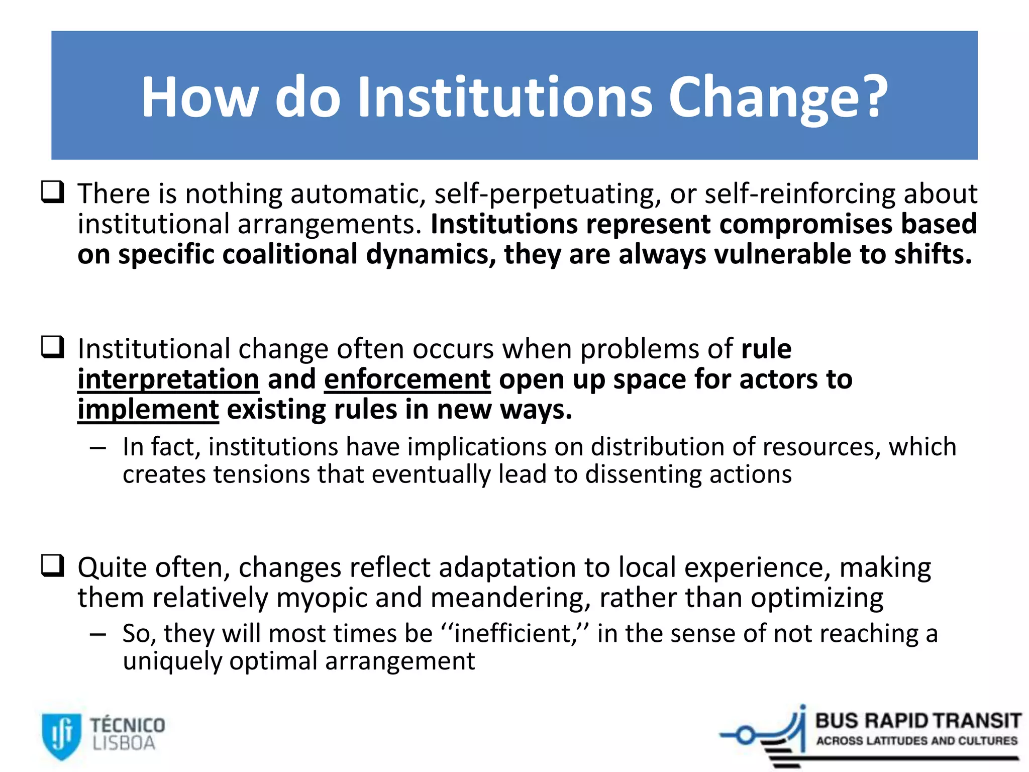 How do Institutions Change?
 There is nothing automatic, self-perpetuating, or self-reinforcing about
institutional arrangements. Institutions represent compromises based
on specific coalitional dynamics, they are always vulnerable to shifts.
 Institutional change often occurs when problems of rule
interpretation and enforcement open up space for actors to
implement existing rules in new ways.
– In fact, institutions have implications on distribution of resources, which
creates tensions that eventually lead to dissenting actions
 Quite often, changes reflect adaptation to local experience, making
them relatively myopic and meandering, rather than optimizing
– So, they will most times be ‘‘inefficient,’’ in the sense of not reaching a
uniquely optimal arrangement
 