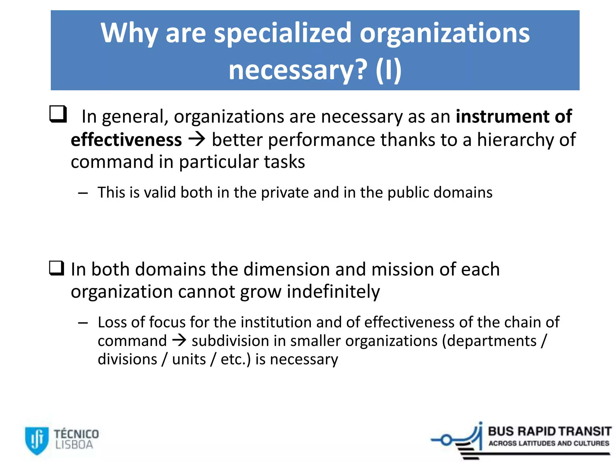 Why are specialized organizations
necessary? (I)
 In general, organizations are necessary as an instrument of
effectiveness  better performance thanks to a hierarchy of
command in particular tasks
– This is valid both in the private and in the public domains
 In both domains the dimension and mission of each
organization cannot grow indefinitely
– Loss of focus for the institution and of effectiveness of the chain of
command  subdivision in smaller organizations (departments /
divisions / units / etc.) is necessary
 