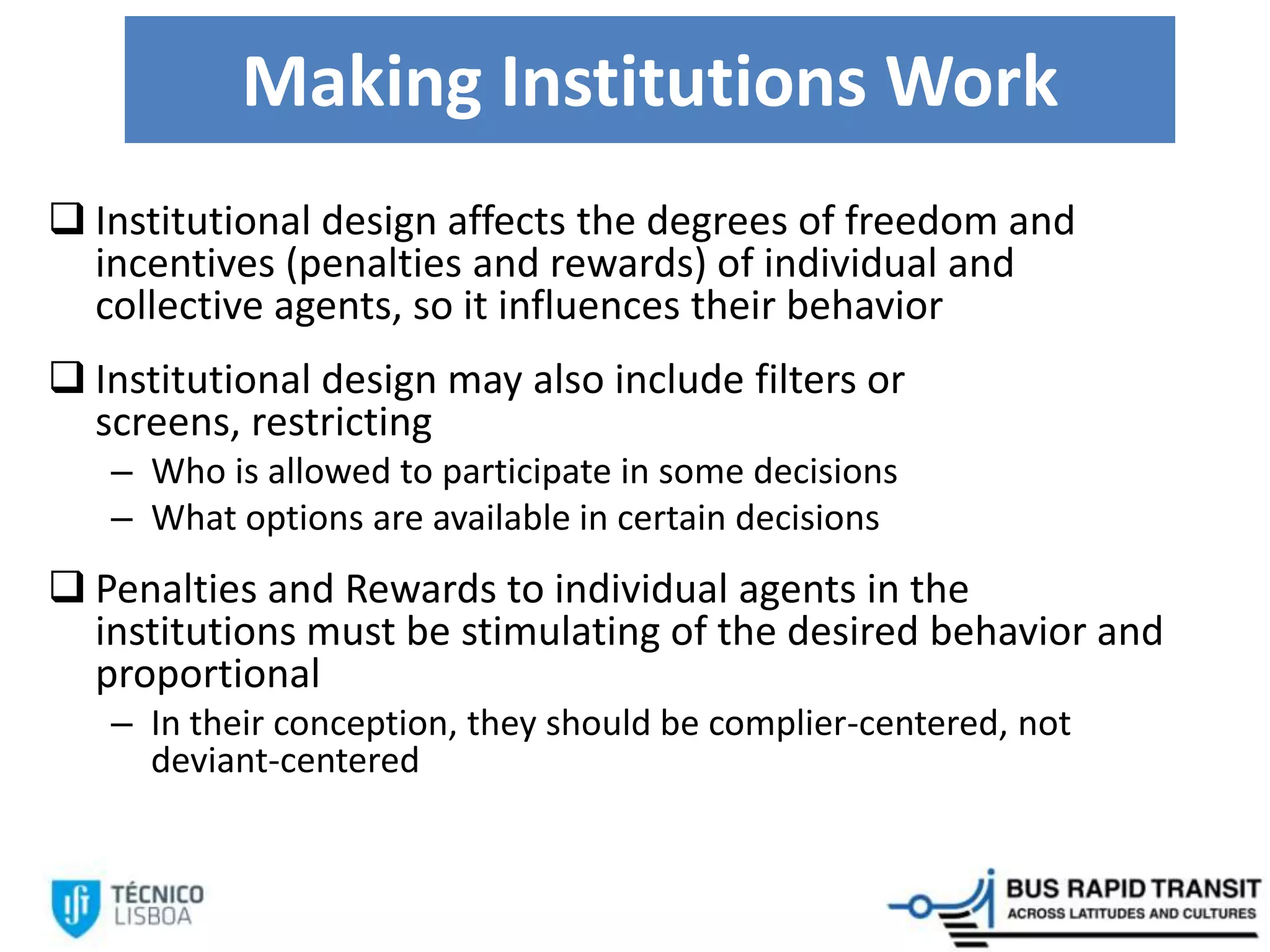 Making Institutions Work
 Institutional design affects the degrees of freedom and
incentives (penalties and rewards) of individual and
collective agents, so it influences their behavior
 Institutional design may also include filters or
screens, restricting
– Who is allowed to participate in some decisions
– What options are available in certain decisions
 Penalties and Rewards to individual agents in the
institutions must be stimulating of the desired behavior and
proportional
– In their conception, they should be complier-centered, not
deviant-centered
 