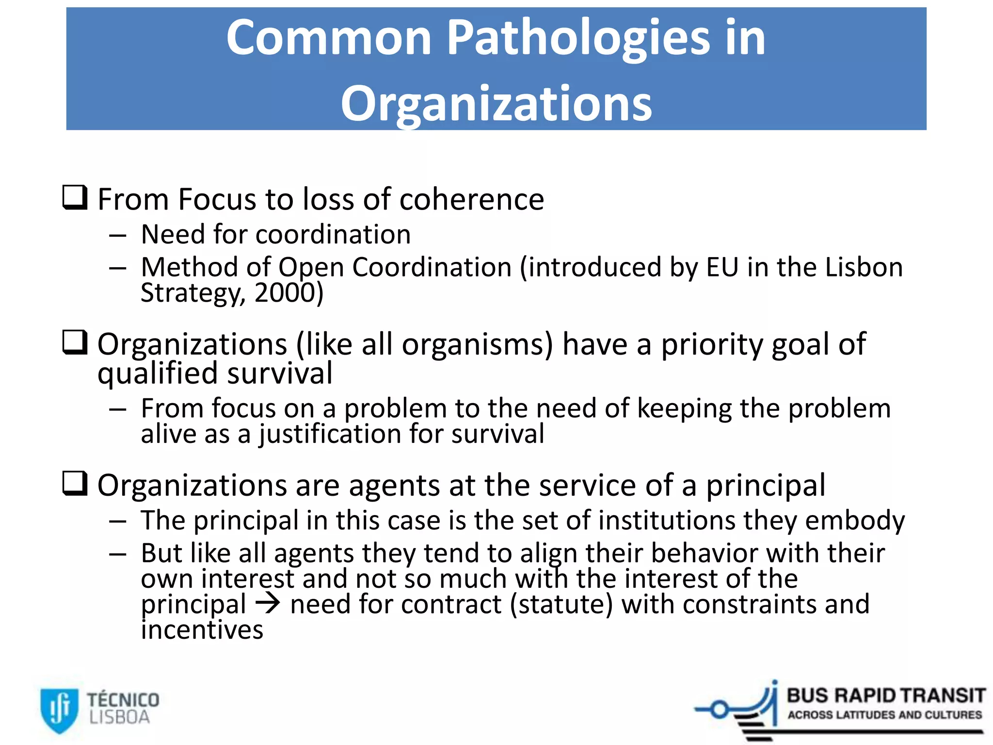 Common Pathologies in
Organizations
 From Focus to loss of coherence
– Need for coordination
– Method of Open Coordination (introduced by EU in the Lisbon
Strategy, 2000)
 Organizations (like all organisms) have a priority goal of
qualified survival
– From focus on a problem to the need of keeping the problem
alive as a justification for survival
 Organizations are agents at the service of a principal
– The principal in this case is the set of institutions they embody
– But like all agents they tend to align their behavior with their
own interest and not so much with the interest of the
principal  need for contract (statute) with constraints and
incentives
 