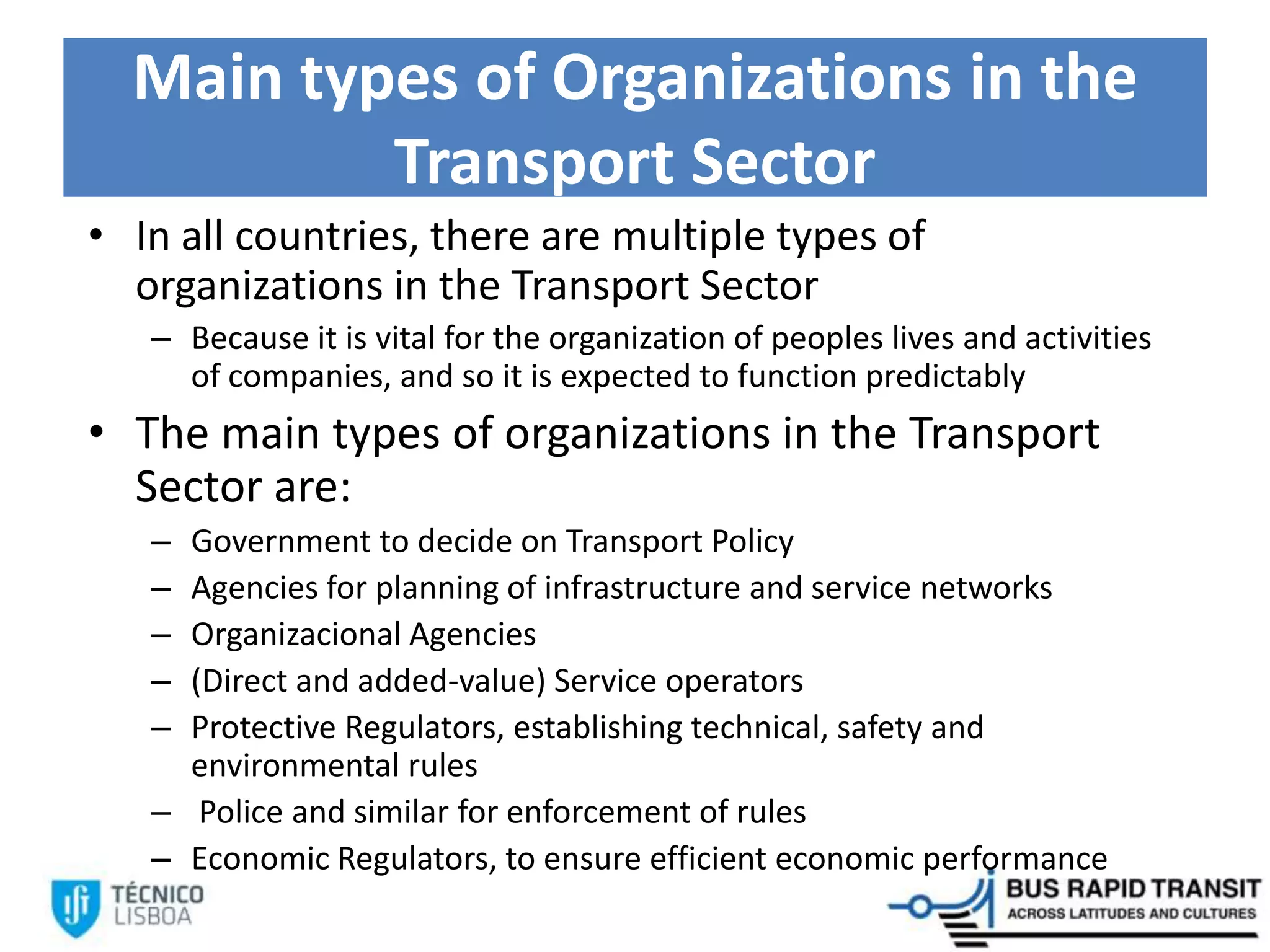 Main types of Organizations in the
Transport Sector
• In all countries, there are multiple types of
organizations in the Transport Sector
– Because it is vital for the organization of peoples lives and activities
of companies, and so it is expected to function predictably
• The main types of organizations in the Transport
Sector are:
– Government to decide on Transport Policy
– Agencies for planning of infrastructure and service networks
– Organizacional Agencies
– (Direct and added-value) Service operators
– Protective Regulators, establishing technical, safety and
environmental rules
– Police and similar for enforcement of rules
– Economic Regulators, to ensure efficient economic performance
 