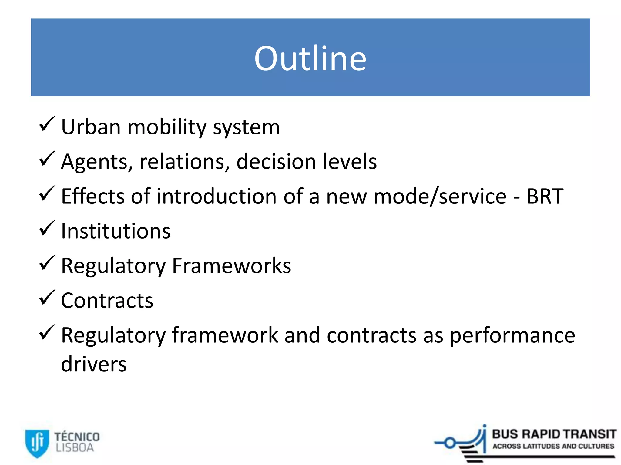 Outline
 Urban mobility system
 Agents, relations, decision levels
 Effects of introduction of a new mode/service - BRT
 Institutions
 Regulatory Frameworks
 Contracts
 Regulatory framework and contracts as performance
drivers
 
