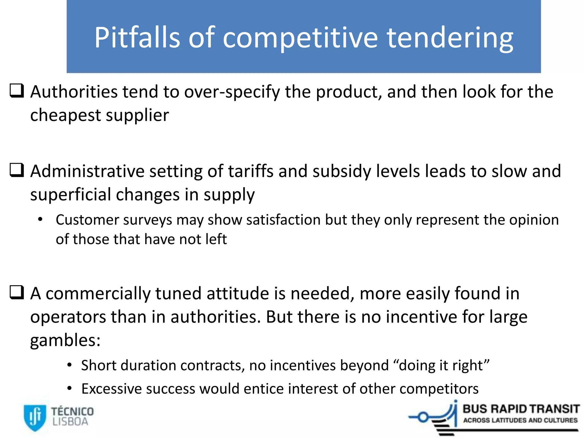 Pitfalls of competitive tendering
 Authorities tend to over-specify the product, and then look for the
cheapest supplier
 Administrative setting of tariffs and subsidy levels leads to slow and
superficial changes in supply
• Customer surveys may show satisfaction but they only represent the opinion
of those that have not left
 A commercially tuned attitude is needed, more easily found in
operators than in authorities. But there is no incentive for large
gambles:
• Short duration contracts, no incentives beyond “doing it right”
• Excessive success would entice interest of other competitors
 