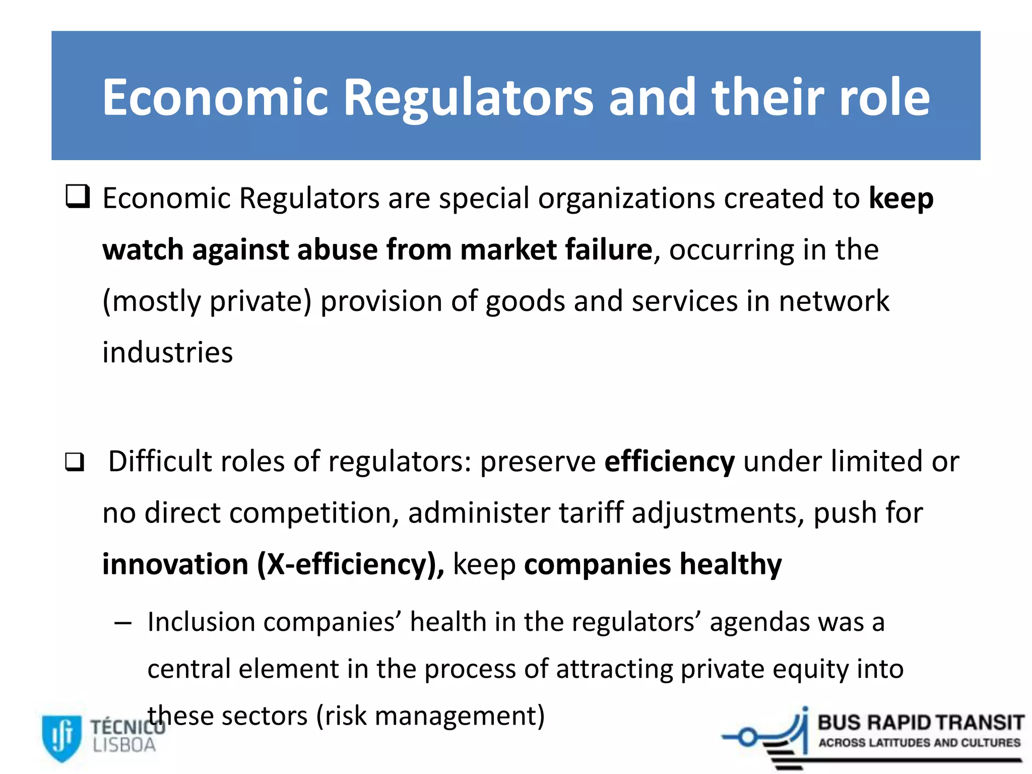 Economic Regulators and their role
 Economic Regulators are special organizations created to keep
watch against abuse from market failure, occurring in the
(mostly private) provision of goods and services in network
industries
 Difficult roles of regulators: preserve efficiency under limited or
no direct competition, administer tariff adjustments, push for
innovation (X-efficiency), keep companies healthy
– Inclusion companies’ health in the regulators’ agendas was a
central element in the process of attracting private equity into
these sectors (risk management)
 