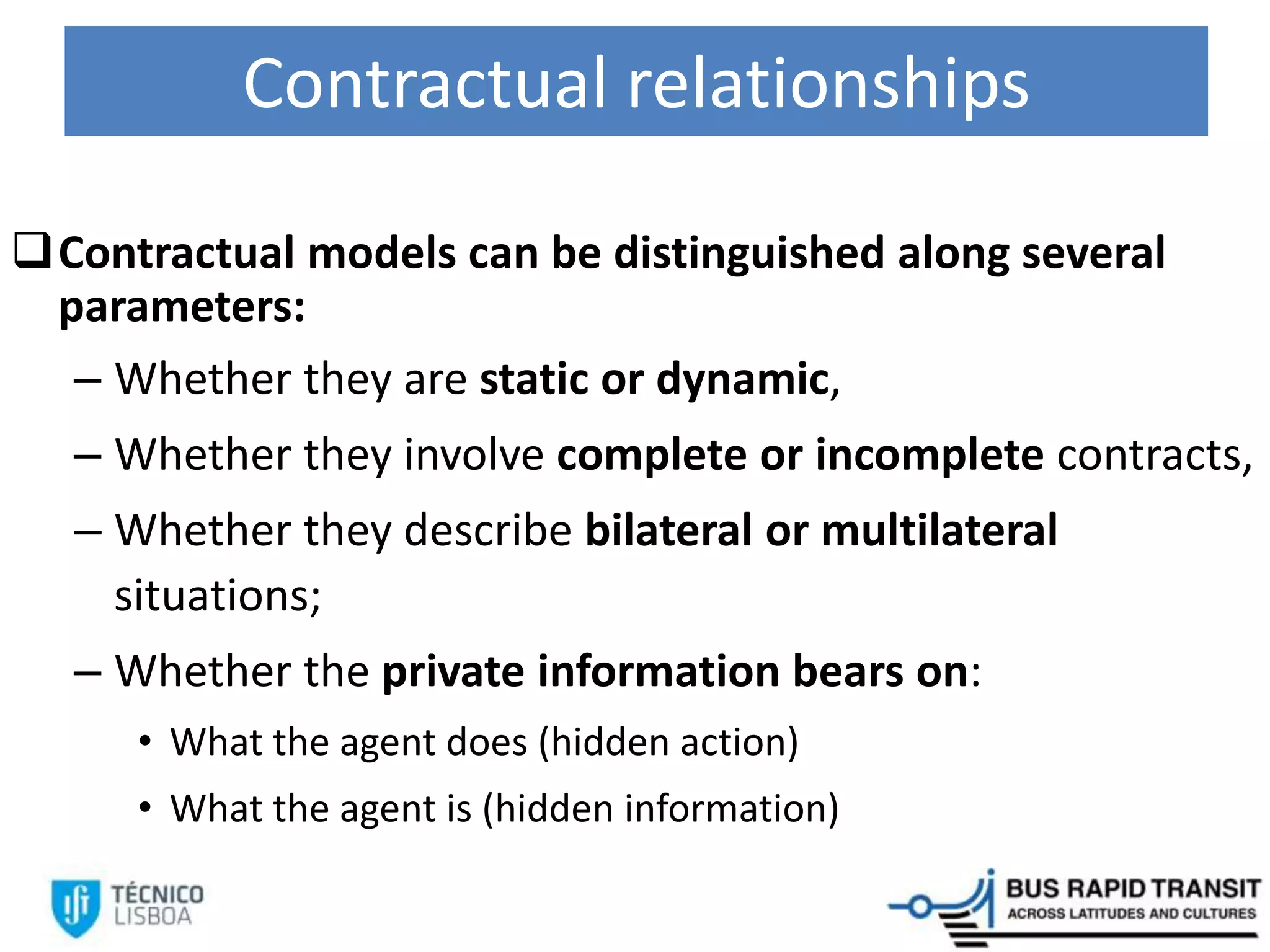 Contractual relationships
Contractual models can be distinguished along several
parameters:
– Whether they are static or dynamic,
– Whether they involve complete or incomplete contracts,
– Whether they describe bilateral or multilateral
situations;
– Whether the private information bears on:
• What the agent does (hidden action)
• What the agent is (hidden information)
 