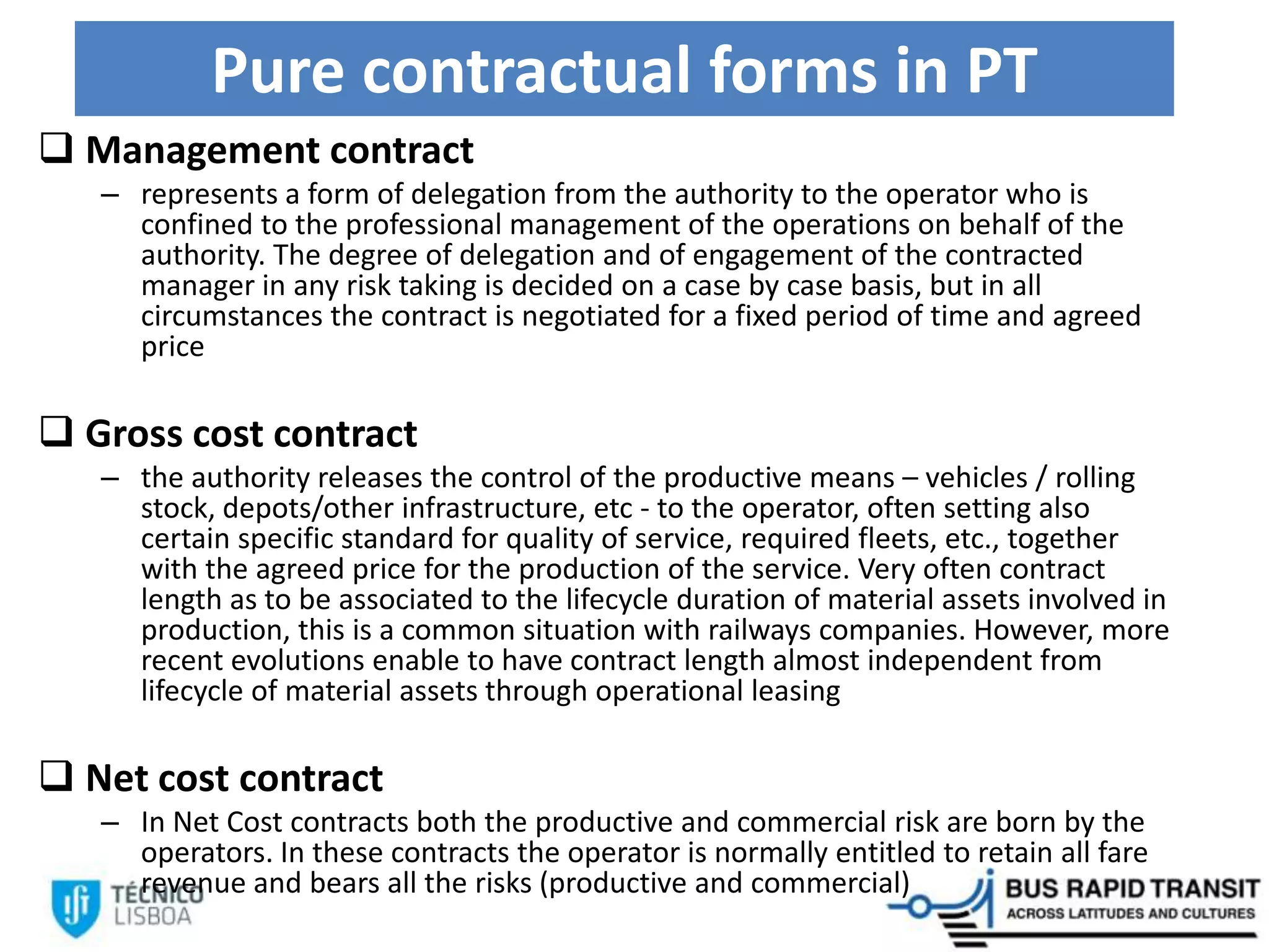 Pure contractual forms in PT
 Management contract
– represents a form of delegation from the authority to the operator who is
confined to the professional management of the operations on behalf of the
authority. The degree of delegation and of engagement of the contracted
manager in any risk taking is decided on a case by case basis, but in all
circumstances the contract is negotiated for a fixed period of time and agreed
price
 Gross cost contract
– the authority releases the control of the productive means – vehicles / rolling
stock, depots/other infrastructure, etc - to the operator, often setting also
certain specific standard for quality of service, required fleets, etc., together
with the agreed price for the production of the service. Very often contract
length as to be associated to the lifecycle duration of material assets involved in
production, this is a common situation with railways companies. However, more
recent evolutions enable to have contract length almost independent from
lifecycle of material assets through operational leasing
 Net cost contract
– In Net Cost contracts both the productive and commercial risk are born by the
operators. In these contracts the operator is normally entitled to retain all fare
revenue and bears all the risks (productive and commercial)
 