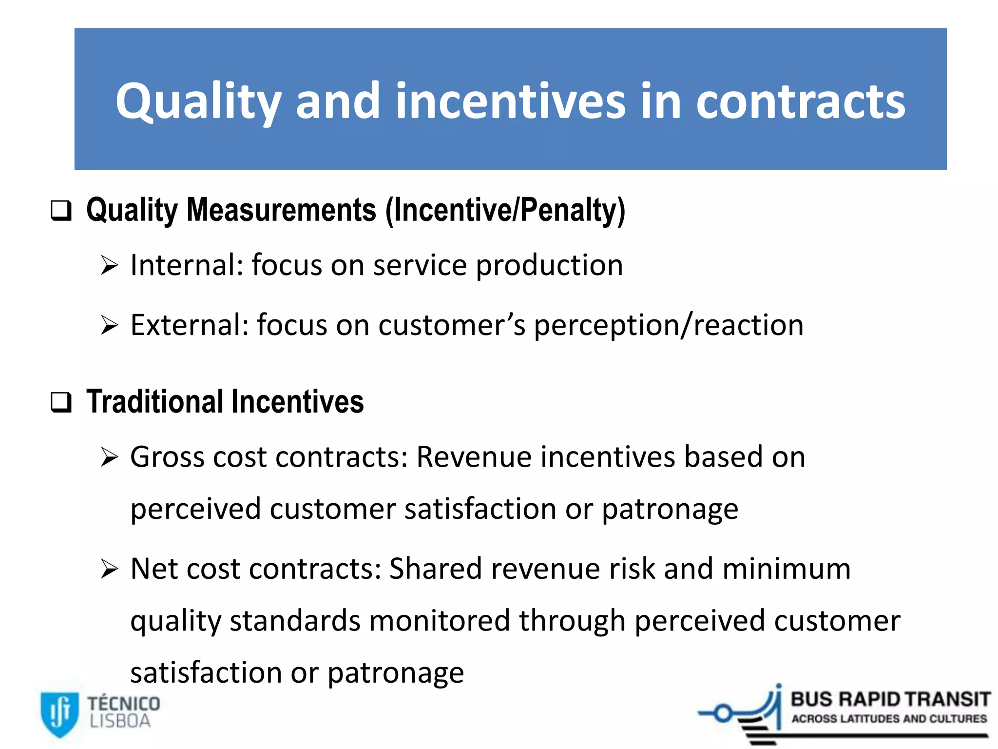 Quality and incentives in contracts
 Quality Measurements (Incentive/Penalty)
 Internal: focus on service production
 External: focus on customer’s perception/reaction
 Traditional Incentives
 Gross cost contracts: Revenue incentives based on
perceived customer satisfaction or patronage
 Net cost contracts: Shared revenue risk and minimum
quality standards monitored through perceived customer
satisfaction or patronage
 