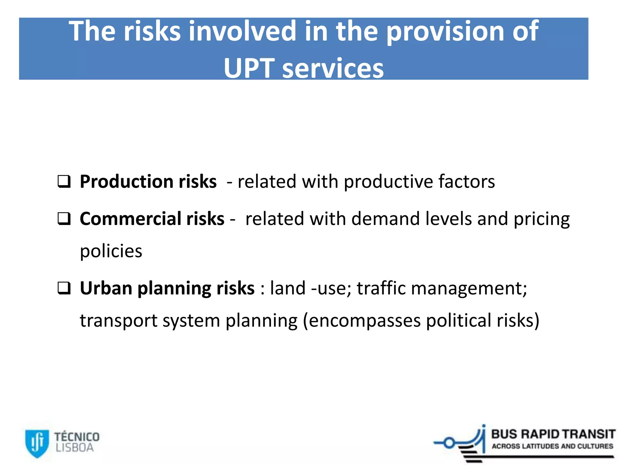The risks involved in the provision of
UPT services
 Production risks - related with productive factors
 Commercial risks - related with demand levels and pricing
policies
 Urban planning risks : land -use; traffic management;
transport system planning (encompasses political risks)
 
