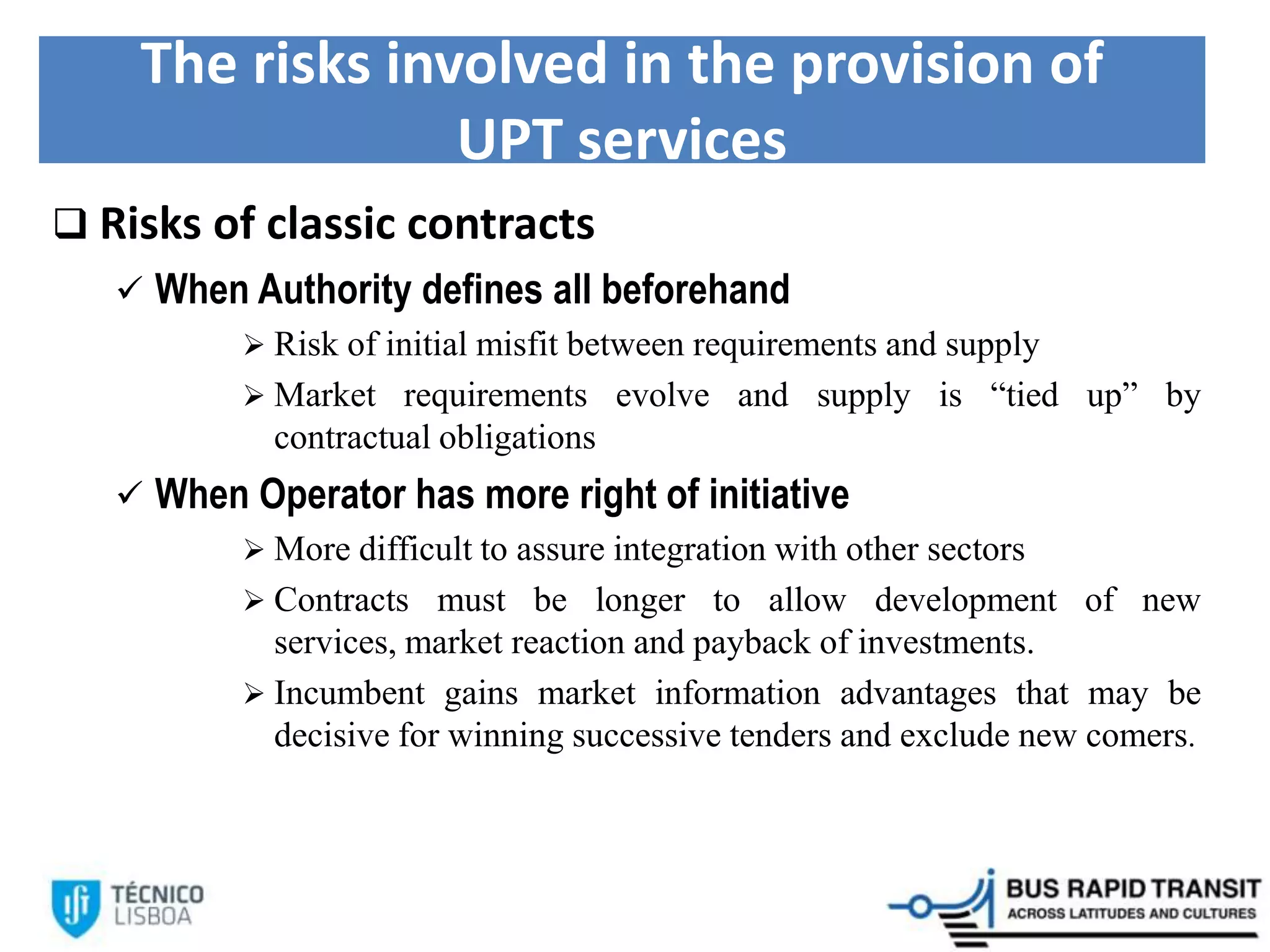 The risks involved in the provision of
UPT services
 Risks of classic contracts
 When Authority defines all beforehand
 Risk of initial misfit between requirements and supply
 Market requirements evolve and supply is “tied up” by
contractual obligations
 When Operator has more right of initiative
 More difficult to assure integration with other sectors
 Contracts must be longer to allow development of new
services, market reaction and payback of investments.
 Incumbent gains market information advantages that may be
decisive for winning successive tenders and exclude new comers.
 