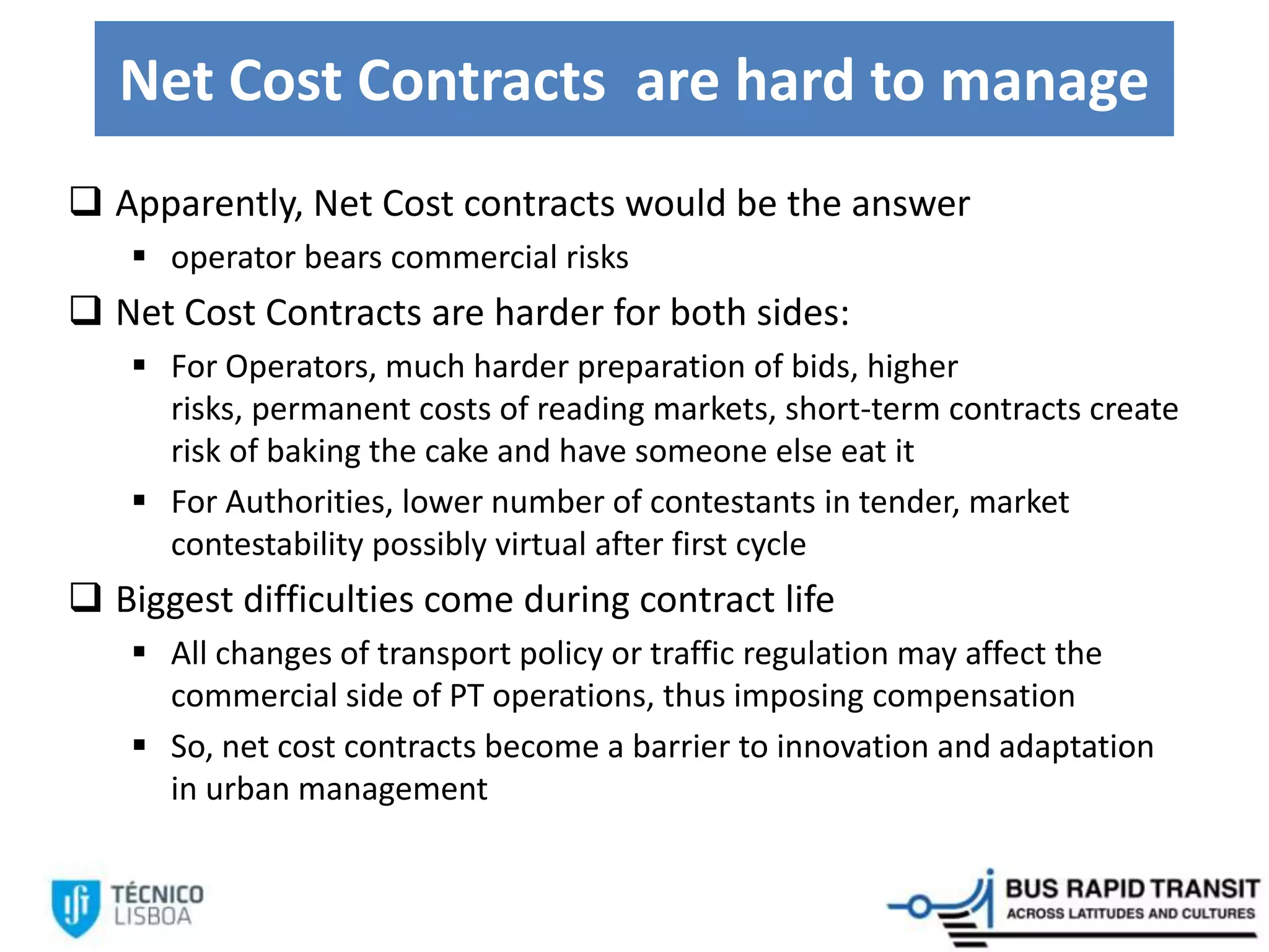 Net Cost Contracts are hard to manage
 Apparently, Net Cost contracts would be the answer
 operator bears commercial risks
 Net Cost Contracts are harder for both sides:
 For Operators, much harder preparation of bids, higher
risks, permanent costs of reading markets, short-term contracts create
risk of baking the cake and have someone else eat it
 For Authorities, lower number of contestants in tender, market
contestability possibly virtual after first cycle
 Biggest difficulties come during contract life
 All changes of transport policy or traffic regulation may affect the
commercial side of PT operations, thus imposing compensation
 So, net cost contracts become a barrier to innovation and adaptation
in urban management
 