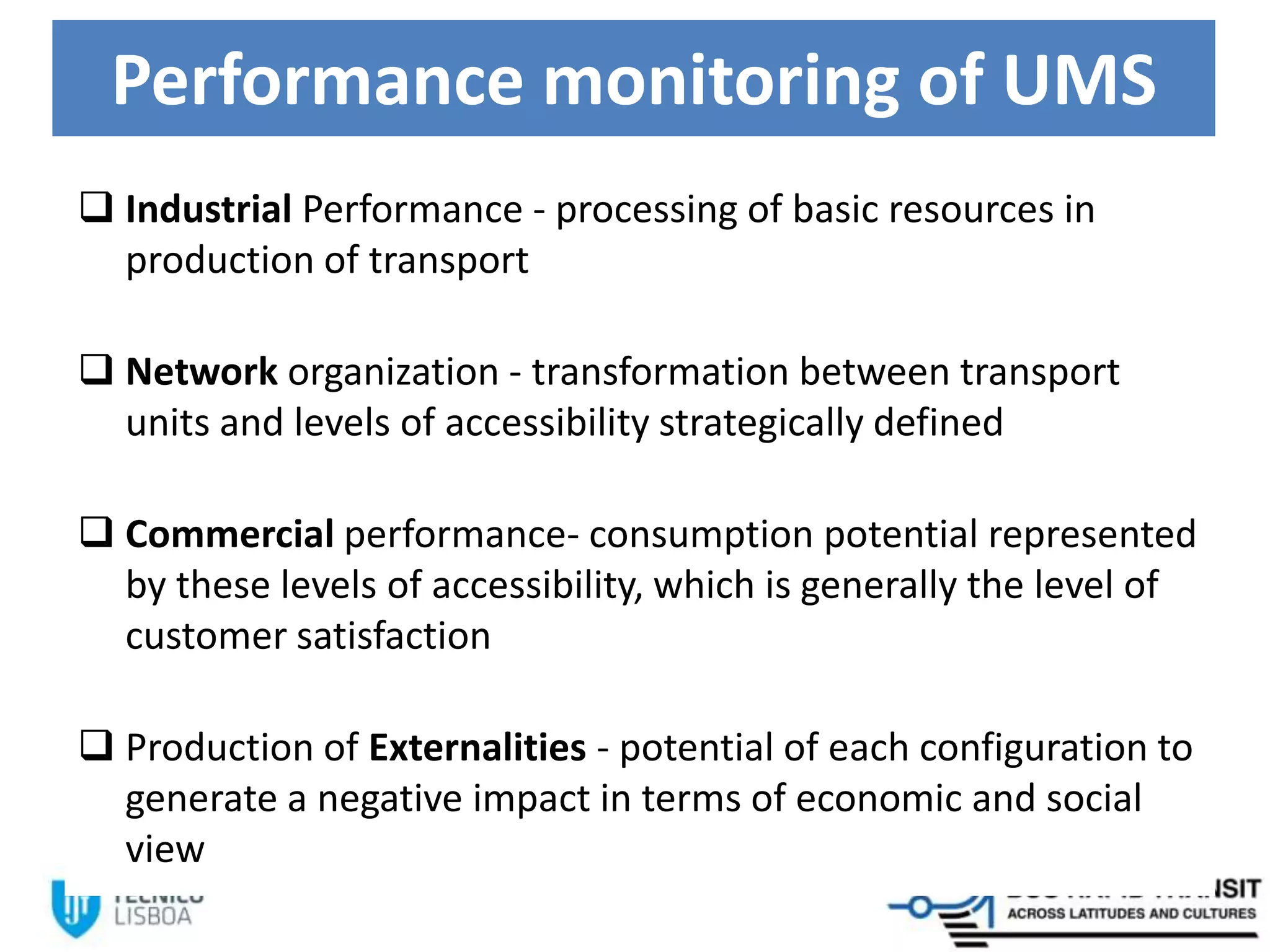 Performance monitoring of UMS
 Industrial Performance - processing of basic resources in
production of transport
 Network organization - transformation between transport
units and levels of accessibility strategically defined
 Commercial performance- consumption potential represented
by these levels of accessibility, which is generally the level of
customer satisfaction
 Production of Externalities - potential of each configuration to
generate a negative impact in terms of economic and social
view
 