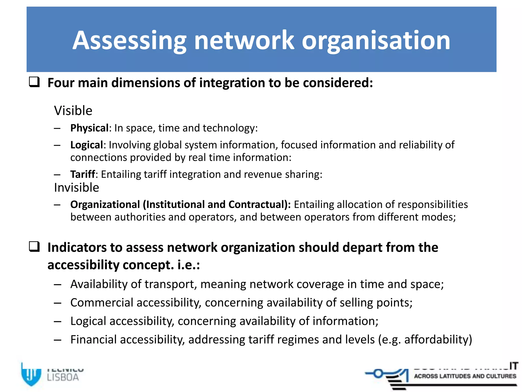 Assessing network organisation
 Four main dimensions of integration to be considered:
Visible
– Physical: In space, time and technology:
– Logical: Involving global system information, focused information and reliability of
connections provided by real time information:
– Tariff: Entailing tariff integration and revenue sharing:
Invisible
– Organizational (Institutional and Contractual): Entailing allocation of responsibilities
between authorities and operators, and between operators from different modes;
 Indicators to assess network organization should depart from the
accessibility concept. i.e.:
– Availability of transport, meaning network coverage in time and space;
– Commercial accessibility, concerning availability of selling points;
– Logical accessibility, concerning availability of information;
– Financial accessibility, addressing tariff regimes and levels (e.g. affordability)
 