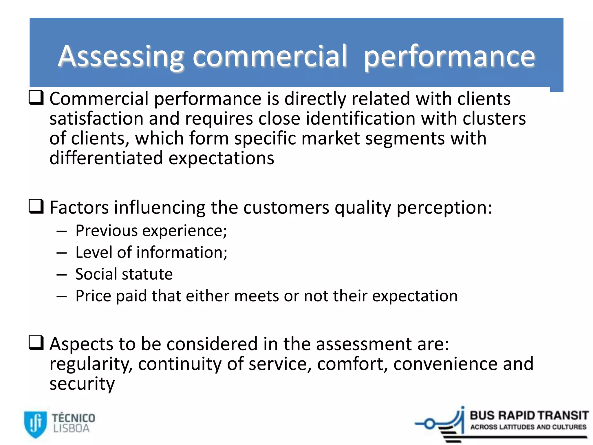 Assessing commercial performance
 Commercial performance is directly related with clients
satisfaction and requires close identification with clusters
of clients, which form specific market segments with
differentiated expectations
 Factors influencing the customers quality perception:
– Previous experience;
– Level of information;
– Social statute
– Price paid that either meets or not their expectation
 Aspects to be considered in the assessment are:
regularity, continuity of service, comfort, convenience and
security
 