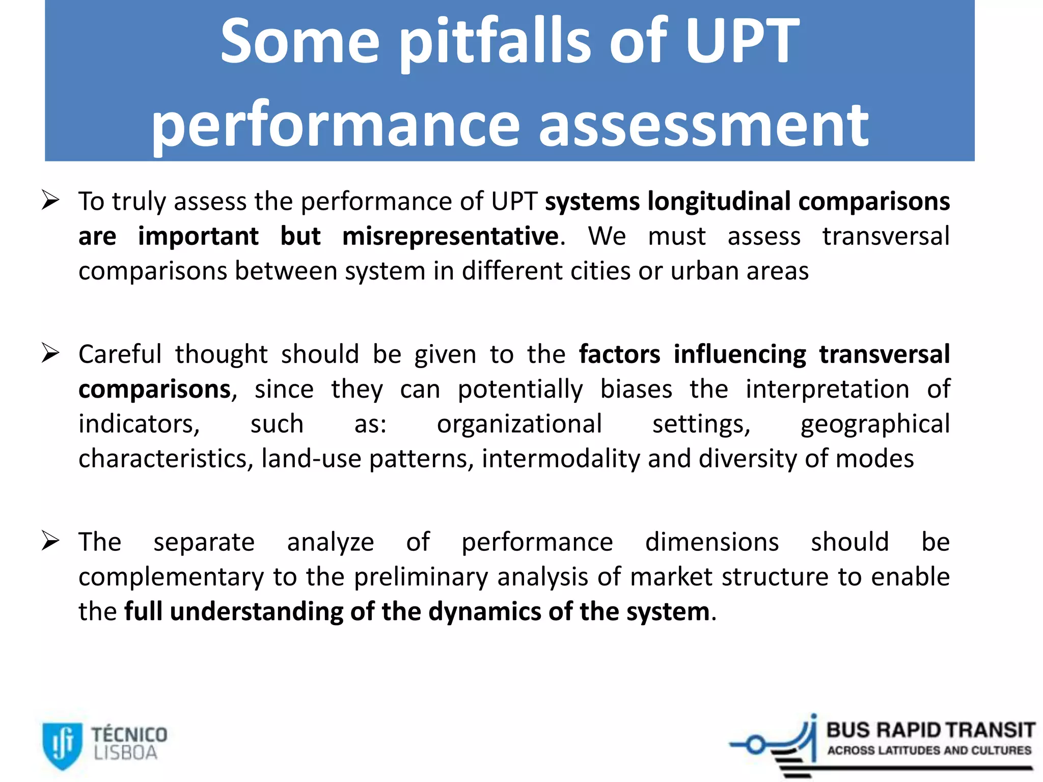 Some pitfalls of UPT
performance assessment
 To truly assess the performance of UPT systems longitudinal comparisons
are important but misrepresentative. We must assess transversal
comparisons between system in different cities or urban areas
 Careful thought should be given to the factors influencing transversal
comparisons, since they can potentially biases the interpretation of
indicators, such as: organizational settings, geographical
characteristics, land-use patterns, intermodality and diversity of modes
 The separate analyze of performance dimensions should be
complementary to the preliminary analysis of market structure to enable
the full understanding of the dynamics of the system.
 