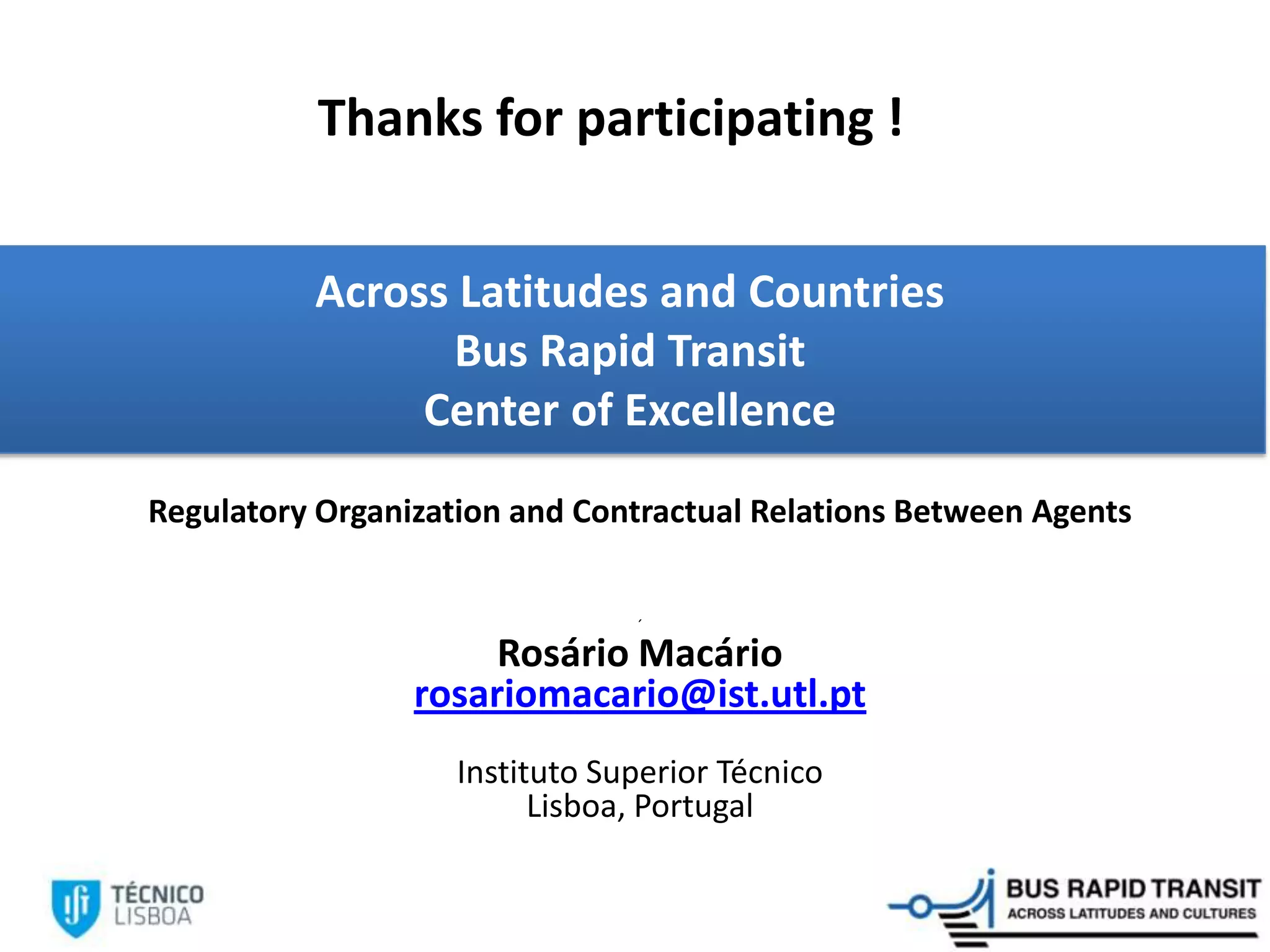 Across Latitudes and Countries
Bus Rapid Transit
Center of Excellence
Regulatory Organization and Contractual Relations Between Agents
´
Rosário Macário
rosariomacario@ist.utl.pt
Instituto Superior Técnico
Lisboa, Portugal
Thanks for participating !
 