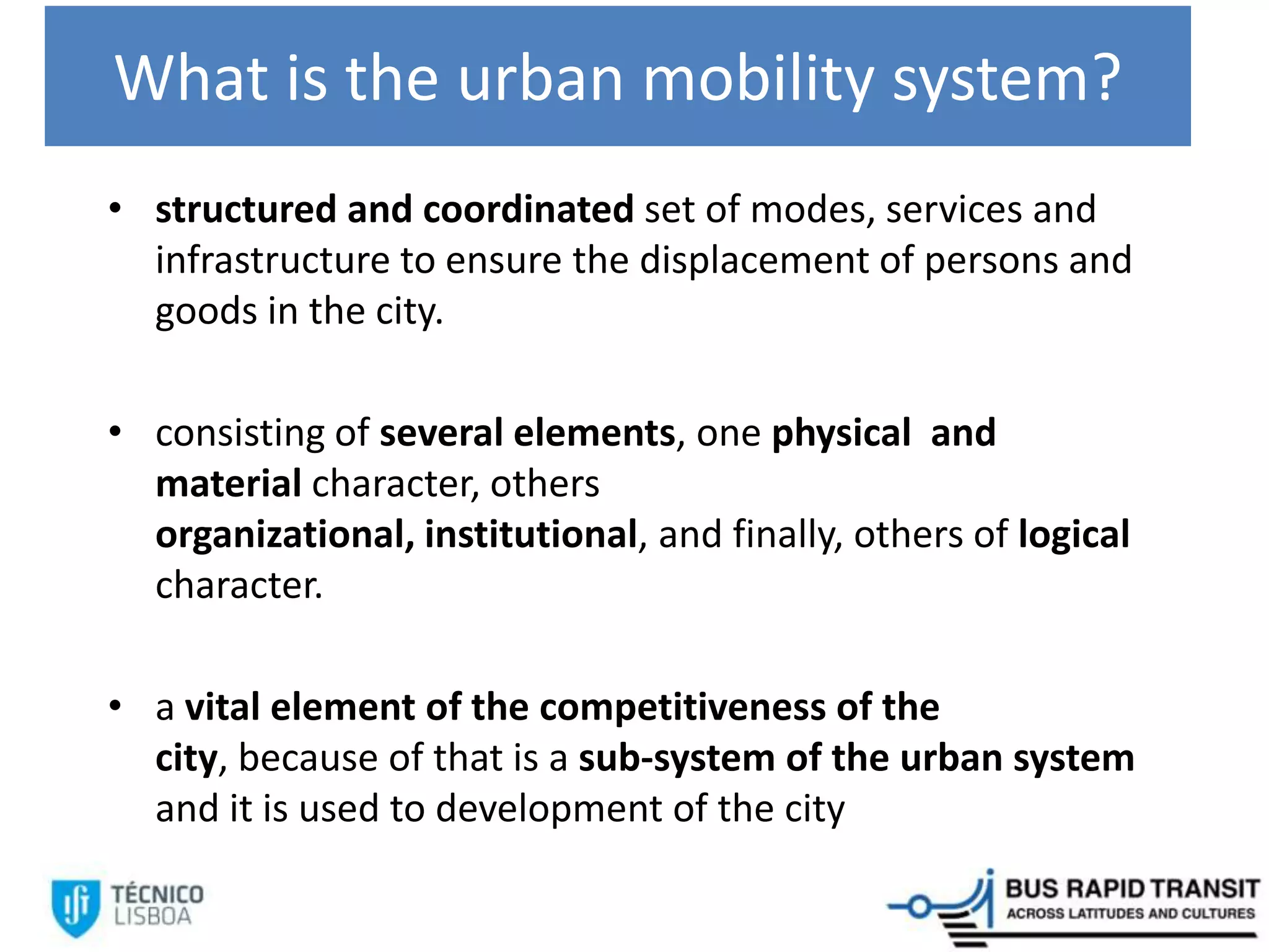What is the urban mobility system?
• structured and coordinated set of modes, services and
infrastructure to ensure the displacement of persons and
goods in the city.
• consisting of several elements, one physical and
material character, others
organizational, institutional, and finally, others of logical
character.
• a vital element of the competitiveness of the
city, because of that is a sub-system of the urban system
and it is used to development of the city
 