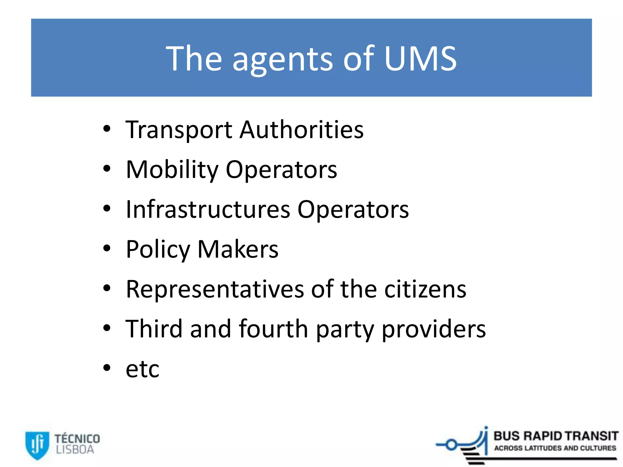 The agents of UMS
• Transport Authorities
• Mobility Operators
• Infrastructures Operators
• Policy Makers
• Representatives of the citizens
• Third and fourth party providers
• etc
 