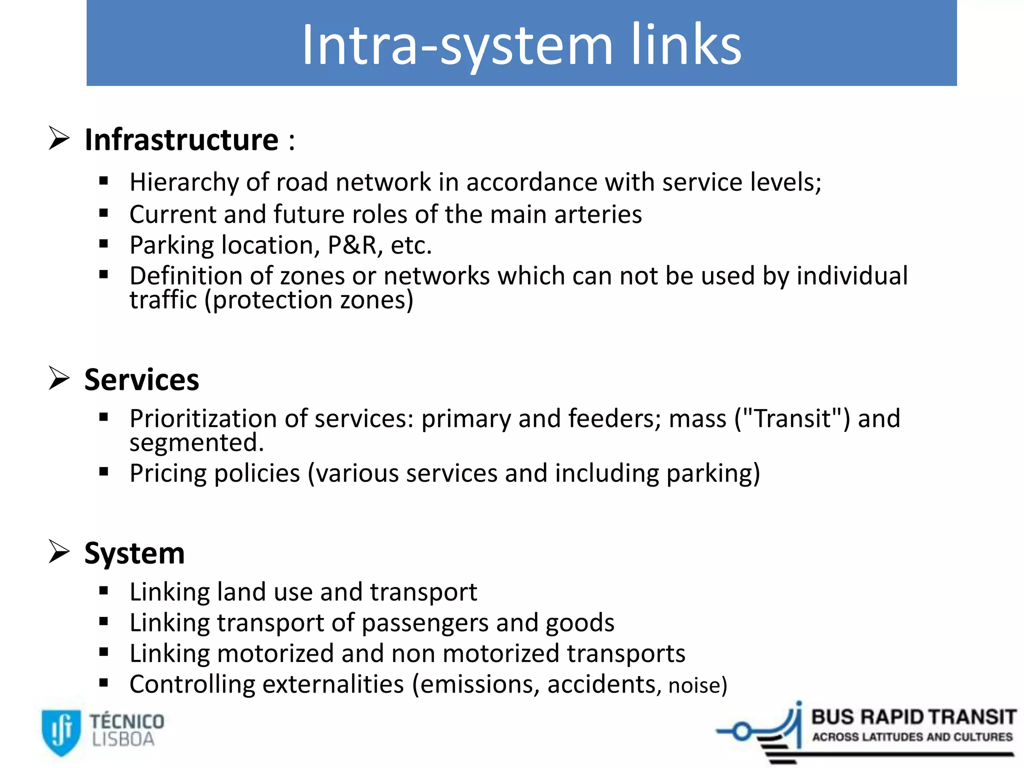 Intra-system links
 Infrastructure :
 Hierarchy of road network in accordance with service levels;
 Current and future roles of the main arteries
 Parking location, P&R, etc.
 Definition of zones or networks which can not be used by individual
traffic (protection zones)
 Services
 Prioritization of services: primary and feeders; mass ("Transit") and
segmented.
 Pricing policies (various services and including parking)
 System
 Linking land use and transport
 Linking transport of passengers and goods
 Linking motorized and non motorized transports
 Controlling externalities (emissions, accidents, noise)
 