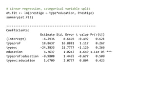 # Linear regression, categorical variable split
et.fit <- lm(prestige ~ type*education, Prestige)
summary(et.fit)
--------------------------------------------------
Coefficients:
Estimate Std. Error t value Pr(>|t|)
(Intercept) -4.2936 8.6470 -0.497 0.621
typeprof 18.8637 16.8881 1.117 0.267
typewc -24.3833 21.7777 -1.120 0.266
education 4.7637 1.0247 4.649 1.11e-05 ***
typeprof:education -0.9808 1.4495 -0.677 0.500
typewc:education 1.6709 2.0777 0.804 0.423
 