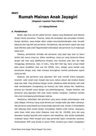 Rumah Mainan Anak Jayagiri: Sebuah Gagasan Toys Library 1
DRAFT
Rumah Mainan Anak Jayagiri
(Gagasan: Layanan Toys Library)
oleh Ujang Rahmat
A. Pendahuluan
Belajar, bagi anak usia dini adalah bermain. Apapun yang dibelajarkan anak dikemas
dengan bentuk permainan. Tentunya, setiap kita bersepakat atas pernyataan tersebut.
Dengan demikian, upaya belajar dalam rangka menumbuhkembangkan anak, haruslah
didukung oleh sejumlah alat permainan. Persoalannya, alat permainan seperti apa yang
layak diberikan pada anak? Bagaimanakah ketersediaan alat permainan itu di lingkungan
sekitar kita?
Faktanya, pemahaman terhadap alat permainan yang layak bagi anak itu belum
dimiliki oleh semua orang tua. Dalam memilihnya, orang tua cukup berasumsi bahwa
dengan alat main yang dipilihkannya tersebut, bisa membuat anak diam dan tidak
mengganggu aktivitasnya. Jelas, ini keliru. Yang lebih fatal lagi, kasus serupa terjadi
pada satuan pendidikan anak usia dini (PAUD). Guru, sebagai ujung tombak yang
bersentuhan dengan anak, tidak menutup kemungkinan memiliki pemahaman seperti
orang tua tadi.
Sejatinya, alat permainan yang digunakan oleh anak memiliki kriteria kelayakan
tersendiri. Label ramah anak menjadi kata kunci, bahwa sebuah alat tersebut disebut
layak atau tidak. Yang dimaksud dengan ramah, setidaknya ketika dimainkan oleh anak
tidak membahayakan (mengandung zat tertentu) dan tidak melukai fisik. Selebihnya,
jenisnya pun haruslah sesuai dengan usia perkembangannya. Dengan demikian, alat
permainan yang digunakan oleh anak, bukan sekedar menghidur, melainkan memiliki
nilai untuk merangsang perkembangan otaknya.
Selanjutnya, keberadaan alat permainan yang sesuai dengan perkembangan anak
sukar didapat. Minimnya ruang untuk bermain pun menjadi salah satu faktor utamanya.
Alat permainan yang edukatif pun terasa langka diperoleh anak. Kondisi ini dimanfaatkan
oleh beberapa pihak swasta dengan menyediakan fasilitas rental mainan. Sayangnya,
selain biaya rental yang mahal (biasanya mulai dari Rp. 150.000), jenis alat yang
disewakan tersebut belumlah tentu terjamin nilai edukatifnya. Atas kondisi tersebutlah,
revitalisasi satuan PAUD menjadi kunci bagi pemerintah dalam memberikan solusinya.
Pemberdayaan SDM yang berada di satuan PAUD, terutama guru dalam mengadakan
 