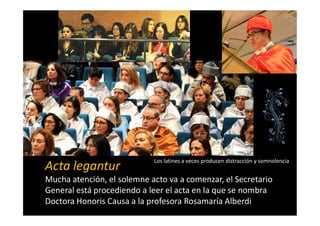 Acta legantur
Mucha atención, el solemne acto va a comenzar, el Secretario
General está procediendo a leer el acta en la que se nombra
Doctora Honoris Causa a la profesora Rosamaría Alberdi
Los latines a veces producen distracción y somnolencia
 