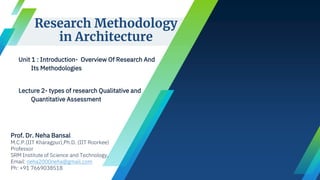 Research Methodology
in Architecture
Unit 1 : Introduction- Overview Of Research And
Its Methodologies
Lecture 2- types of research Qualitative and
Quantitative Assessment
Prof. Dr. Neha Bansal
M.C.P.(IIT Kharagpur),Ph.D. (IIT Roorkee)
Professor
SRM Institute of Science and Technology,
Email: neha2000neha@gmail.com
Ph: +91 7669038518
 