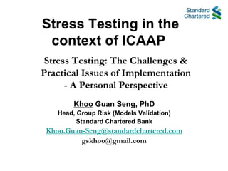 Stress Testing in the
 context of ICAAP
Stress Testing: The Challenges &
Practical Issues of Implementation
     - A Personal Perspective
         Khoo Guan Seng, PhD
    Head, Group Risk (Models Validation)
          Standard Chartered Bank
 Khoo.Guan-Seng@standardchartered.com
          gskhoo@gmail.com
 