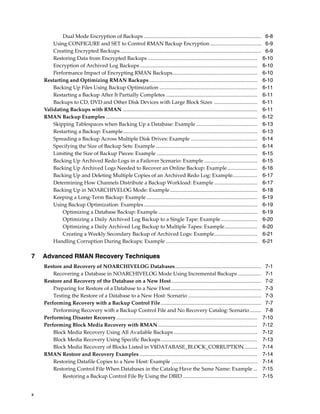 Dual Mode Encryption of Backups .......................................................................................... 6-8
        Using CONFIGURE and SET to Control RMAN Backup Encryption ....................................... 6-9
        Creating Encrypted Backups ............................................................................................................ 6-9
        Restoring Data from Encrypted Backups .................................................................................... 6-10
        Encryption of Archived Log Backups .......................................................................................... 6-10
        Performance Impact of Encrypting RMAN Backups................................................................. 6-10
    Restarting and Optimizing RMAN Backups................................................................................... 6-10
        Backing Up Files Using Backup Optimization ........................................................................... 6-11
        Restarting a Backup After It Partially Completes ...................................................................... 6-11
        Backups to CD, DVD and Other Disk Devices with Large Block Sizes ................................. 6-11
    Validating Backups with RMAN ....................................................................................................... 6-11
    RMAN Backup Examples .................................................................................................................... 6-12
        Skipping Tablespaces when Backing Up a Database: Example ............................................... 6-13
        Restarting a Backup: Example....................................................................................................... 6-13
        Spreading a Backup Across Multiple Disk Drives: Example ................................................... 6-14
        Specifying the Size of Backup Sets: Example .............................................................................. 6-14
        Limiting the Size of Backup Pieces: Example ............................................................................. 6-15
        Backing Up Archived Redo Logs in a Failover Scenario: Example ......................................... 6-15
        Backing Up Archived Logs Needed to Recover an Online Backup: Example ....................... 6-16
        Backing Up and Deleting Multiple Copies of an Archived Redo Log: Example................... 6-17
        Determining How Channels Distribute a Backup Workload: Example ................................. 6-17
        Backing Up in NOARCHIVELOG Mode: Example ................................................................... 6-18
        Keeping a Long-Term Backup: Example ..................................................................................... 6-19
        Using Backup Optimization: Examples ....................................................................................... 6-19
            Optimizing a Database Backup: Example ............................................................................ 6-19
            Optimizing a Daily Archived Log Backup to a Single Tape: Example ............................ 6-20
            Optimizing a Daily Archived Log Backup to Multiple Tapes: Example ......................... 6-20
            Creating a Weekly Secondary Backup of Archived Logs: Example................................. 6-21
        Handling Corruption During Backups: Example ...................................................................... 6-21

7   Advanced RMAN Recovery Techniques
    Restore and Recovery of NOARCHIVELOG Databases.................................................................. 7-1
        Recovering a Database in NOARCHIVELOG Mode Using Incremental Backups .................. 7-1
    Restore and Recovery of the Database on a New Host..................................................................... 7-2
        Preparing for Restore of a Database to a New Host ..................................................................... 7-3
        Testing the Restore of a Database to a New Host: Scenario ........................................................ 7-3
    Performing Recovery with a Backup Control File ............................................................................. 7-7
        Performing Recovery with a Backup Control File and No Recovery Catalog: Scenario......... 7-8
    Performing Disaster Recovery ............................................................................................................ 7-10
    Performing Block Media Recovery with RMAN ............................................................................ 7-12
        Block Media Recovery Using All Available Backups ................................................................ 7-12
        Block Media Recovery Using Specific Backups .......................................................................... 7-13
        Block Media Recovery of Blocks Listed in V$DATABASE_BLOCK_CORRUPTION .......... 7-14
    RMAN Restore and Recovery Examples .......................................................................................... 7-14
        Restoring Datafile Copies to a New Host: Example .................................................................. 7-14
        Restoring Control File When Databases in the Catalog Have the Same Name: Example ... 7-15
            Restoring a Backup Control File By Using the DBID ......................................................... 7-15


x
 