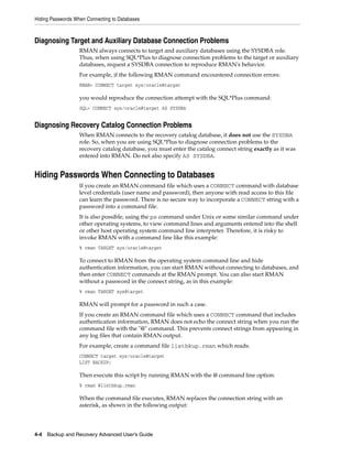 Hiding Passwords When Connecting to Databases



Diagnosing Target and Auxiliary Database Connection Problems
                   RMAN always connects to target and auxiliary databases using the SYSDBA role.
                   Thus, when using SQL*Plus to diagnose connection problems to the target or auxiliary
                   databases, request a SYSDBA connection to reproduce RMAN's behavior.
                   For example, if the following RMAN command encountered connection errors:
                   RMAN> CONNECT target sys/oracle@target

                   you would reproduce the connection attempt with the SQL*Plus command:
                   SQL> CONNECT sys/oracle@target AS SYSDBA


Diagnosing Recovery Catalog Connection Problems
                   When RMAN connects to the recovery catalog database, it does not use the SYSDBA
                   role. So, when you are using SQL*Plus to diagnose connection problems to the
                   recovery catalog database, you must enter the catalog connect string exactly as it was
                   entered into RMAN. Do not also specify AS SYSDBA.


Hiding Passwords When Connecting to Databases
                   If you create an RMAN command file which uses a CONNECT command with database
                   level credentials (user name and password), then anyone with read access to this file
                   can learn the password. There is no secure way to incorporate a CONNECT string with a
                   password into a command file.
                   It is also possible, using the ps command under Unix or some similar command under
                   other operating systems, to view command lines and arguments entered into the shell
                   or other host operating system command line interpreter. Therefore, it is risky to
                   invoke RMAN with a command line like this example:
                   % rman TARGET sys/oracle@target

                   To connect to RMAN from the operating system command line and hide
                   authentication information, you can start RMAN without connecting to databases, and
                   then enter CONNECT commands at the RMAN prompt. You can also start RMAN
                   without a password in the connect string, as in this example:
                   % rman TARGET sys@target

                   RMAN will prompt for a password in such a case.
                   If you create an RMAN command file which uses a CONNECT command that includes
                   authentication information, RMAN does not echo the connect string when you run the
                   command file with the "@" command. This prevents connect strings from appearing in
                   any log files that contain RMAN output.
                   For example, create a command file listbkup.rman which reads:
                   CONNECT target sys/oracle@target
                   LIST BACKUP;

                   Then execute this script by running RMAN with the @ command line option:
                   % rman @listbkup.rman

                   When the command file executes, RMAN replaces the connection string with an
                   asterisk, as shown in the following output:




4-4 Backup and Recovery Advanced User’s Guide
 