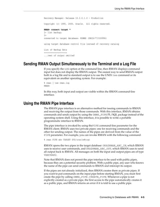 Using the RMAN Pipe Interface


           Recovery Manager: Release 10.2.0.1.0 - Production

           Copyright (c) 1995, 2005, Oracle.      All rights reserved.

           RMAN> connect target *
           2> list backup;
           3>
           connected to target database: RDBMS (DBID=771530996)

           using target database control file instead of recovery catalog

           List of Backup Sets
           ===================
           ...rest of output omitted


Sending RMAN Output Simultaneously to the Terminal and a Log File
           If you specify the LOG option at the command line, then RMAN displays command
           input but does not display the RMAN output. The easiest way to send RMAN output
           both to a log file and to standard output is to use the UNIX tee command or its
           equivalent on another operating system. For example:
           % rman | tee rman.log
           RMAN>

           In this way, both input and output are visible within the RMAN command-line
           interface.


Using the RMAN Pipe Interface
           The RMAN pipe interface is an alternative method for issuing commands to RMAN
           and receiving the output from those commands. With this interface, RMAN obtains
           commands and sends output by using the DBMS_PIPE PL/SQL package instead of the
           operating system shell. Using this interface, it is possible to write a portable
           programmatic interface to RMAN.
           The pipe interface is invoked by using thePIPE command-line parameter for the
           RMAN client. RMAN uses two private pipes: one for receiving commands and the
           other for sending output. The names of the pipes are derived from the value of the
           PIPE parameter. For example, you can invoke RMAN with the following command:
           % rman PIPE abc TARGET SYS/oracle@trgt

           RMAN opens the two pipes in the target database: ORA$RMAN_ABC_IN, which RMAN
           uses to receive user commands, and ORA$RMAN_ABC_OUT, which RMAN uses to send
           all output back to RMAN. All messages on both the input and output pipes are of type
           VARCHAR2.
           Note that RMAN does not permit the pipe interface to be used with public pipes,
           because they are a potential security problem. With a public pipe, any user who knows
           the name of the pipe can send commands to RMAN and intercept its output.
           If the pipes are not already initialized, then RMAN creates them as private pipes. If
           you want to put commands on the input pipe before starting RMAN, you must first
           create the pipe by calling DBMS_PIPE.CREATE_PIPE. Whenever a pipe is not
           explicitly created as a private pipe, the first access to the pipe automatically creates it
           as a public pipe, and RMAN returns an error if it is told to use a public pipe.




                                                               Connecting to Databases with RMAN     4-5
 
