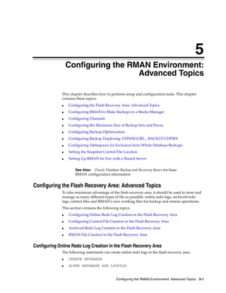 5
                  Configuring the RMAN Environment:
                                    Advanced Topics

              This chapter describes how to perform setup and configuration tasks. This chapter
              contains these topics:
              ■   Configuring the Flash Recovery Area: Advanced Topics
              ■   Configuring RMAN to Make Backups to a Media Manager
              ■   Configuring Channels
              ■   Configuring the Maximum Size of Backup Sets and Pieces
              ■   Configuring Backup Optimization
              ■   Configuring Backup Duplexing: CONFIGURE... BACKUP COPIES
              ■   Configuring Tablespaces for Exclusion from Whole Database Backups
              ■   Setting the Snapshot Control File Location
              ■   Setting Up RMAN for Use with a Shared Server


                      See Also: Oracle Database Backup and Recovery Basics for basic
                      RMAN configuration information


Configuring the Flash Recovery Area: Advanced Topics
              To take maximum advantage of the flash recovery area, it should be used to store and
              manage as many different types of file as possible: online redo logs, archived redo
              logs, control files and RMAN's own working files for backup and restore operations.
              This section contains the following topics:
              ■   Configuring Online Redo Log Creation in the Flash Recovery Area
              ■   Configuring Control File Creation in the Flash Recovery Area
              ■   Archived Redo Log Creation in the Flash Recovery Area
              ■   RMAN File Creation in the Flash Recovery Area


Configuring Online Redo Log Creation in the Flash Recovery Area
              The following statements can create online redo logs in the flash recovery area:
              ■   CREATE DATABASE
              ■   ALTER DATABASE ADD LOGFILE


                                                Configuring the RMAN Environment: Advanced Topics 5-1
 