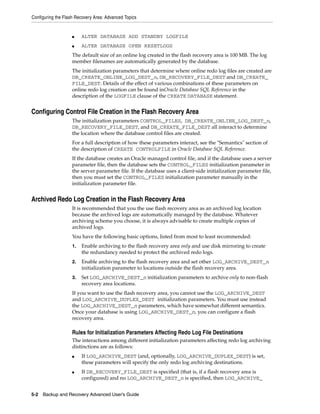 Configuring the Flash Recovery Area: Advanced Topics


                    ■    ALTER DATABASE ADD STANDBY LOGFILE
                    ■    ALTER DATABASE OPEN RESETLOGS
                    The default size of an online log created in the flash recovery area is 100 MB. The log
                    member filenames are automatically generated by the database.
                    The initialization parameters that determine where online redo log files are created are
                    DB_CREATE_ONLINE_LOG_DEST_n, DB_RECOVERY_FILE_DEST and DB_CREATE_
                    FILE_DEST. Details of the effect of various combinations of these parameters on
                    online redo log creation can be found inOracle Database SQL Reference in the
                    description of the LOGFILE clause of the CREATE DATABASE statement.


Configuring Control File Creation in the Flash Recovery Area
                    The initialization parameters CONTROL_FILES, DB_CREATE_ONLINE_LOG_DEST_n,
                    DB_RECOVERY_FILE_DEST, and DB_CREATE_FILE_DEST all interact to determine
                    the location where the database control files are created.
                    For a full description of how these parameters interact, see the "Semantics" section of
                    the description of CREATE CONTROLFILE in Oracle Database SQL Reference.
                    If the database creates an Oracle managed control file, and if the database uses a server
                    parameter file, then the database sets the CONTROL_FILES initialization parameter in
                    the server parameter file. If the database uses a client-side initialization parameter file,
                    then you must set the CONTROL_FILES initialization parameter manually in the
                    initialization parameter file.


Archived Redo Log Creation in the Flash Recovery Area
                    It is recommended that you the use flash recovery area as an archived log location
                    because the archived logs are automatically managed by the database. Whatever
                    archiving scheme you choose, it is always advisable to create multiple copies of
                    archived logs.
                    You have the following basic options, listed from most to least recommended:
                    1.   Enable archiving to the flash recovery area only and use disk mirroring to create
                         the redundancy needed to protect the archived redo logs.
                    2.   Enable archiving to the flash recovery area and set other LOG_ARCHIVE_DEST_n
                         initialization parameter to locations outside the flash recovery area.
                    3.   Set LOG_ARCHIVE_DEST_n initialization parameters to archive only to non-flash
                         recovery area locations.
                    If you want to use the flash recovery area, you cannot use the LOG_ARCHIVE_DEST
                    and LOG_ARCHIVE_DUPLEX_DEST initialization parameters. You must use instead
                    the LOG_ARCHIVE_DEST_n parameters, which have somewhat different semantics.
                    Once your database is using LOG_ARCHIVE_DEST_n, you can configure a flash
                    recovery area.

                    Rules for Initialization Parameters Affecting Redo Log File Destinations
                    The interactions among different initialization parameters affecting redo log archiving
                    distinctions are as follows:
                    ■    If LOG_ARCHIVE_DEST (and, optionally, LOG_ARCHIVE_DUPLEX_DEST) is set,
                         these parameters will specify the only redo log archiving destinations.
                    ■    If DB_RECOVERY_FILE_DEST is specified (that is, if a flash recovery area is
                         configured) and no LOG_ARCHIVE_DEST_n is specified, then LOG_ARCHIVE_


5-2 Backup and Recovery Advanced User’s Guide
 