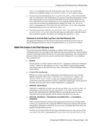 Configuring the Flash Recovery Area: Advanced Topics


                  DEST_10 is implicitly set to the flash recovery area. (You can override this
                  behavior by explicitly setting LOG_ARCHIVE_DEST_10 to an empty string.)
              ■   If you set any local destinations for LOG_ARCHIVE_DEST_n, then archived redo
                  logs are stored only in the destinations you specify using those parameters. In this
                  case, redo log files are not archived in the flash recovery area by default. If you
                  have a flash recovery area configured, you can explicitly add the flash recovery
                  area to the set of archiving destinations by setting one of the LOG_ARCHIVE_
                  DEST_n parameters to LOCATION=USE_DB_RECOVERY_FILE_DEST (note that
                  this does not have to be LOG_ARCHIVE_DEST_10).
              ■   If you do not set any value for LOG_ARCHIVE_DEST, LOG_ARCHIVE_DEST_n, or
                  DB_RECOVERY_FILE_DEST, then the redo logs are archived to a default location
                  that is platform-specific. On Solaris, for example, the default is: ?/dbs.

              Filenames for Archived Redo Log Files in the Flash Recovery Area
              The generated filenames for the archived redo logs in the flash recovery area are
              Oracle Managed Filenames and are not determined by LOG_ARCHIVE_FORMAT.


RMAN File Creation in the Flash Recovery Area
              This section describes RMAN commands or implicit actions (such as control file
              autobackup) that can create files in the flash recovery area, and how to control whether
              a specific command creates files there or in some other destination. The assumption in
              all cases is that a flash recovery area has already been configured for your database.
              The commands are:
              ■   BACKUP
                  Do not specify a FORMAT option to the BACKUP command, and do not configure a
                  FORMAT option for disk backups. In such a case, RMAN creates backup pieces
                  and image copies in the flash recovery area, with names in Oracle Managed Files
                  name format.
              ■   Control File Autobackup
                  RMAN can create control file autobackups in the flash recovery area. Use the
                  RMAN command CONFIGURE CONTROLFILE AUTOBACKUP FORMAT FOR
                  DEVICE TYPE DISK CLEAR to clear any configured format option for the
                  control file autobackup location on disk. Control file autobackups will be placed in
                  the flash recovery area when no other destination is configured.
              ■   RESTORE ARCHIVELOG
                  Explicitly or implicitly (as in the case of), set one of the LOG_ARCHIVE_DEST_n)
                  parameters to 'LOCATION=USE_DB_RECOVERY_FILE_DEST'. If you do not
                  specify SET ARCHIVELOG DESTINATION to override this behavior, then
                  restored archived redo log files will be stored in the flash recovery area.
              ■   RECOVER DATABASE or TABLESPACE, BLOCKRECOVER, and FLASHBACK
                  DATABASE
                  These commands restore archived redo logs from backup for use during media
                  recovery, as required by the command. RMAN restores any redo log files needed
                  during these operations to the flash recovery area, and delete them once they are
                  applied during media recovery.
                  To direct the restored archived redo logs to the flash recovery area, set one of the
                  LOG_ARCHIVE_DEST_n parameters to 'LOCATION=USE_DB_RECOVERY_FILE_



                                                Configuring the RMAN Environment: Advanced Topics 5-3
 
