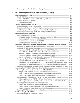 Recovering a Lost Datafile Without a Backup: Example........................................................... 7-16

8   RMAN Tablespace Point-in-Time Recovery (TSPITR)
    Understanding RMAN TSPITR ........................................................................................................... 8-1
        RMAN TSPITR Concepts .................................................................................................................. 8-1
            How TSPITR Works With an RMAN-Managed Auxiliary Instance................................... 8-3
        Deciding When to Use TSPITR ........................................................................................................ 8-3
            Limitations of TSPITR ................................................................................................................ 8-4
    Planning and Preparing for TSPITR .................................................................................................... 8-5
        Choosing the Right Target Time for TSPITR ............................................................................... 8-5
        Determining the Recovery Set: Analyzing Data Relationships................................................... 8-6
            Identifying and Resolving Dependencies on the Primary Database .................................. 8-6
        Identifying and Preserving Objects That Will Be Lost After TSPITR......................................... 8-7
    Performing Basic RMAN TSPITR ........................................................................................................ 8-8
        Fully Automated RMAN TSPITR .................................................................................................... 8-8
            Using an Auxiliary Destination for Automated RMAN TSPITR......................................... 8-9
            Performing Fully Automated RMAN TSPITR ....................................................................... 8-9
            Tasks to Perform After Successful TSPITR ............................................................................. 8-9
            Handling Errors in Automated TSPITR ............................................................................... 8-10
    Performing Customized RMAN TSPITR with an RMAN-Managed Auxiliary Instance....... 8-10
        Renaming TSPITR Recovery Set Datafiles with SET NEWNAME .......................................... 8-10
        Renaming TSPITR Auxiliary Set Datafiles .................................................................................. 8-11
            Renaming TSPITR Auxiliary Set Datafiles with SET NEWNAME .................................. 8-12
            Using DB_FILE_NAME_CONVERT to Name Auxiliary Set Datafiles ........................... 8-12
            Order of Precedence Among File Renaming Methods in TSPITR.................................... 8-13
            Specifying Auxiliary Instance Control File Location in TSPITR ....................................... 8-14
            Specifying Auxiliary Instance Online Log Location in TSPITR ........................................ 8-14
        Using Image Copies for Faster RMAN TSPITR Performance .................................................. 8-15
            Using CONFIGURE AUXNAME With Recovery Set Image Copies in TSPITR ............ 8-15
            SET NEWNAME and CONFIGURE AUXNAME With Auxiliary Set Image Copies ... 8-16
            Performing TSPITR With CONFIGURE AUXNAME and Image Copies: Scenario ...... 8-16
        Customizing Initialization Parameters for the Automatic Auxiliary Instance in TSPITR ... 8-17
    Performing RMAN TSPITR Using Your Own Auxiliary Instance.............................................. 8-18
        Preparing Your Own Auxiliary Instance for RMAN TSPITR .................................................. 8-18
            Step 1: Create an Oracle Password File for the Auxiliary Instance .................................. 8-18
            Step 2: Create an Initialization Parameter File for the Auxiliary Instance ...................... 8-19
            Step 3: Check Oracle Net Connectivity to the Auxiliary Instance .................................... 8-20
        Preparing RMAN Commands for TSPITR with Your Own Auxiliary Instance.................... 8-20
            Planning Channels for TSPITR with Your Own Auxiliary Instance ................................ 8-21
            Planning Datafile Names with Your Own Auxiliary Instance: SET NEWNAME ......... 8-21
        Executing TSPITR with Your Own Auxiliary Instance ............................................................. 8-21
            Step 1: Start the Auxiliary Instance in NOMOUNT Mode ................................................ 8-21
            Step 2: Connect the RMAN Client to Target and Auxiliary Instances ............................. 8-21
            Step 3: Execute the RECOVER TABLESPACE Command................................................. 8-21
        Executing TSPITR With Your Own Auxiliary Instance: Scenario............................................ 8-22
    Troubleshooting RMAN TSPITR....................................................................................................... 8-23
        Troubleshooting TSPITR: Filename Conflicts............................................................................. 8-24


                                                                                                                                                   xi
 