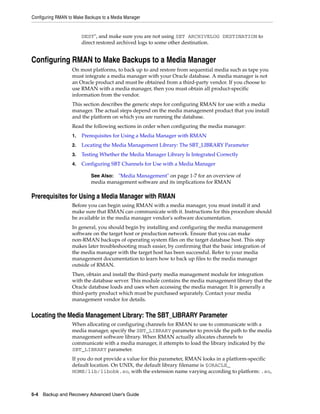 Configuring RMAN to Make Backups to a Media Manager


                        DEST", and make sure you are not using SET ARCHIVELOG DESTINATION to
                        direct restored archived logs to some other destination.


Configuring RMAN to Make Backups to a Media Manager
                   On most platforms, to back up to and restore from sequential media such as tape you
                   must integrate a media manager with your Oracle database. A media manager is not
                   an Oracle product and must be obtained from a third-party vendor. If you choose to
                   use RMAN with a media manager, then you must obtain all product-specific
                   information from the vendor.
                   This section describes the generic steps for configuring RMAN for use with a media
                   manager. The actual steps depend on the media management product that you install
                   and the platform on which you are running the database.
                   Read the following sections in order when configuring the media manager:
                   1.   Prerequisites for Using a Media Manager with RMAN
                   2.   Locating the Media Management Library: The SBT_LIBRARY Parameter
                   3.   Testing Whether the Media Manager Library Is Integrated Correctly
                   4.   Configuring SBT Channels for Use with a Media Manager

                           See Also: "Media Management" on page 1-7 for an overview of
                           media management software and its implications for RMAN

Prerequisites for Using a Media Manager with RMAN
                   Before you can begin using RMAN with a media manager, you must install it and
                   make sure that RMAN can communicate with it. Instructions for this procedure should
                   be available in the media manager vendor's software documentation.
                   In general, you should begin by installing and configuring the media management
                   software on the target host or production network. Ensure that you can make
                   non-RMAN backups of operating system files on the target database host. This step
                   makes later troubleshooting much easier, by confirming that the basic integration of
                   the media manager with the target host has been successful. Refer to your media
                   management documentation to learn how to back up files to the media manager
                   outside of RMAN.
                   Then, obtain and install the third-party media management module for integration
                   with the database server. This module contains the media management library that the
                   Oracle database loads and uses when accessing the media manager. It is generally a
                   third-party product which must be purchased separately. Contact your media
                   management vendor for details.


Locating the Media Management Library: The SBT_LIBRARY Parameter
                   When allocating or configuring channels for RMAN to use to communicate with a
                   media manager, specify the SBT_LIBRARY parameter to provide the path to the media
                   management software library. When RMAN actually allocates channels to
                   communicate with a media manager, it attempts to load the library indicated by the
                   SBT_LIBRARY parameter.
                   If you do not provide a value for this parameter, RMAN looks in a platform-specific
                   default location. On UNIX, the default library filename is $ORACLE_
                   HOME/lib/libobk.so, with the extension name varying according to platform: .so,



5-4 Backup and Recovery Advanced User’s Guide
 