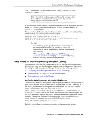 Configuring RMAN to Make Backups to a Media Manager


              .sl, .a, and so forth. On Windows the default library location is %ORACLE_
              HOME%binorasbt.dll.


                      Note: The default media management library file is not part of the
                      standard database installation. It is only present if you install
                      third-party media management software.


              If the database is unable to locate a media management library in the location specified
              by the SBT_LIBRARY parameter or the default location, then RMAN issues an
              ORA-27211 error and exits.
              Whenever channel allocation fails, the database writes a trace file to the USER_DUMP_
              DEST directory. The following shows sample output:
              SKGFQ OSD: Error in function sbtinit on line 2278
              SKGFQ OSD: Look for SBT Trace messages in file /oracle/rdbms/log/sbtio.log
              SBT Initialize failed for /oracle/lib/libobk.so

                      See Also:
                      ■   Your operating system specific database documentation and
                          the documentation supplied by your media vendor for
                          instructions on how to achieve media manager integration on
                          your platform
                      ■   "After Installation of Media Manager, RMAN Channel
                          Allocation Fails: Scenario" on page 12-12 for troubleshooting
                          scenarios involving media manager problems

Testing Whether the Media Manager Library Is Integrated Correctly
              After you have confirmed that the database server can load the media management
              library, test to make sure that RMAN can back up to the media manager. The process
              for testing the media management library is described in the following sections:
              ■   Configuring Media Management Software for RMAN Backups
              ■   Testing ALLOCATE CHANNEL on the Media Manager
              ■   Testing a Backup to the Media Manager

              Configuring Media Management Software for RMAN Backups
              After installing the media management software, perform whatever configuration that
              your vendor requires so that the software can accept RMAN backups. Depending on
              the type of media management software that you installed, you may have to define
              media pools, configure users and classes, and so forth.
              Then, determine which PARMS settings are needed for the ALLOCATE CHANNEL or
              CONFIGURE CHANNEL commands as well as the recommended FORMAT string for the
              BACKUP command (if needed). The PARMS parameter sends instructions to the media
              manager. For example, the following vendor-specific PARMS setting instructs the
              media manager to back up to a volume pool called oracle_tapes:
              PARMS='ENV=(NSR_DATA_VOLUME_POOL=oracle_tapes)'

              Refer to your third-party vendor documentation for the appropriate settings.




                                               Configuring the RMAN Environment: Advanced Topics 5-5
 