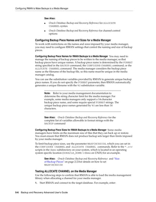 Configuring RMAN to Make Backups to a Media Manager



                           See Also:
                           ■    Oracle Database Backup and Recovery Reference for ALLOCATE
                                CHANNEL syntax
                           ■    Oracle Database Backup and Recovery Reference for channel control
                                options

                   Configuring Backup Piece Names and Sizes for a Media Manager
                   To work with restrictions on file names and sizes imposed by your media manager,
                   you may need to configure RMAN settings that control the naming and size of backup
                   pieces.

                   Configuring Backup Piece Names for RMAN Backups to a Media Manager You may need to
                   manage the naming of backup pieces to be written to the media manager, so that
                   backup pieces have unique names. A backup piece name is determined by the FORMAT
                   string specified in the BACKUP command, the CONFIGURE CHANNEL command, or the
                   ALLOCATE CHANNEL command. The media manager considers the backup piece
                   name as the filename of the backup file, so this name must be unique in the media
                   manager catalog.
                   You can use the substitution variables provided by RMAN to generate unique backup
                   piece names. If you do not specify the FORMAT parameter, then RMAN automatically
                   generates a unique filename with the %U substitution variable.


                           Note:  Refer to your media management documentation to
                           determine the string character limit for the media manager. For
                           example, some media managers only support a 14-character
                           backup piece name, and some require special FORMAT strings. The
                           unique backup piece names generated by %U are less than 14
                           characters.


                           See Also: Oracle Database Backup and Recovery Reference for the
                           complete list of variables allowable in format strings with the
                           BACKUP command

                   Configuring Backup Piece Sizes for RMAN Backups to a Media Manager Some media
                   managers have limits on the maximum size of files that they can back up or restore.
                   You must ensure that RMAN does not produce backup sets larger than limits imposed
                   by your media manager.
                   To limit backup piece sizes, use the parameter MAXPIECESIZE, which you can set in
                   the CONFIGURE CHANNEL and ALLOCATE CHANNEL commands. Refer to the *.rcv
                   scripts in the demo subdirectory on your system, which is located in an operating
                   system specific location ($ORACLE_HOME/rdbms on UNIX) for an example.

                           See Also: Oracle Database Backup and Recovery Reference and "Size
                           of Backup Pieces" on page 2-21for details on how to set
                           MAXPIECESIZE

                   Testing ALLOCATE CHANNEL on the Media Manager
                   Use the following steps to confirm that RMAN is able to load the media management
                   library when allocating a channel for your media manager.
                   1.   Start RMAN and connect to the target database. For example, enter:


5-6 Backup and Recovery Advanced User’s Guide
 