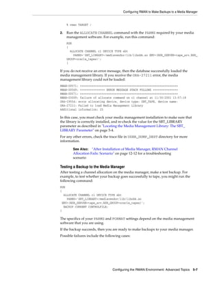 Configuring RMAN to Make Backups to a Media Manager


     % rman TARGET /

2.   Run the ALLOCATE CHANNEL command with the PARMS required by your media
     management software. For example, run this command:
     RUN
     {
       ALLOCATE CHANNEL c1 DEVICE TYPE sbt
         PARMS='SBT_LIBRARY=/mediavendor/lib/libobk.so ENV=(NSR_SERVER=tape_srv,NSR_
     GROUP=oracle_tapes)';
     }

If you do not receive an error message, then the database successfully loaded the
media management library. If you receive the ORA-27211 error, the media
management library could not be loaded:
RMAN-00571: ===========================================================
RMAN-00569: =============== ERROR MESSAGE STACK FOLLOWS ===============
RMAN-00571: ===========================================================
RMAN-03009: failure of allocate command on c1 channel at 11/30/2001 13:57:18
ORA-19554: error allocating device, device type: SBT_TAPE, device name:
ORA-27211: Failed to load Media Management Library
Additional information: 25

In this case, you must check your media management installation to make sure that
the library is correctly installed, and re-check the value for the SBT_LIBRARY
parameter as described in "Locating the Media Management Library: The SBT_
LIBRARY Parameter" on page 5-4.
For any other errors, check the trace file in USER_DUMP_DEST directory for more
information.

        See Also: "After Installation of Media Manager, RMAN Channel
        Allocation Fails: Scenario" on page 12-12 for a troubleshooting
        scenario

Testing a Backup to the Media Manager
After testing a channel allocation on the media manager, make a test backup. For
example, to test whether your backup goes successfully to tape, you might run the
following command:
RUN
{
  ALLOCATE CHANNEL c1 DEVICE TYPE sbt
    PARMS='SBT_LIBRARY=/mediavendor/lib/libobk.so
 ENV=(NSR_SERVER=tape_srv,NSR_GROUP=oracle_tapes)';
  BACKUP CURRENT CONTROLFILE;
}

The specifics of your PARMS and FORMAT settings depend on the media management
software that you are using.
If the backup succeeds, then you are ready to make backups to your media manager.
Possible failures include the following cases:




                                  Configuring the RMAN Environment: Advanced Topics 5-7
 
