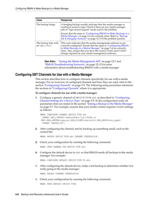 Configuring RMAN to Make Backups to a Media Manager



                    Case                    Response
                    The backup hangs.       A hanging backup usually indicates that the media manager is
                                            waiting to mount a tape. Check if there are any media manager
                                            jobs in "tape mount request" mode and fix the problem.
                                            Ensure that the steps in "Configuring RMAN to Make Backups to a
                                            Media Manager" on page 5-4 are correctly done. Refer to "Backup
                                            Job Is Hanging: Scenario" on page 12-13 if the problem persists.
                    The backup fails with   This error indicates that the media management software is not
                    an ORA-19511            correctly configured. Ensure that the steps in "Configuring RMAN
                                            to Make Backups to a Media Manager" on page 5-4 are correctly
                                            done. Also, ensure that you have the correct PARMS and FORMAT
                                            strings required by your media management software.


                            See Also: "Testing the Media Management API" on page 12-7 and
                            "RMAN Troubleshooting Scenarios" on page 12-12 for more
                            information about troubleshooting RMAN with a media manager

Configuring SBT Channels for Use with a Media Manager
                   This section describes how to configure channels specifically for use with a media
                   manager. For an overview of configured channels and how they are used, refer to the
                   section "Configuring Channels" on page 5-9. The following setup procedure references
                   the sections in "Configuring Channels" where it is appropriate.
                   To configure channels for use with a media manager:
                   1.   Configure a generic channel of DEVICE TYPE sbt as described in "Configuring
                        Channel Settings for a Device Type" on page 5-9. In the configuration enter all
                        parameters that you tested in the section "Testing a Backup to the Media Manager"
                        on page 5-7. For example, assume that your media vendor requires PARMS settings
                        as follows:
                        RMAN> CONFIGURE CHANNEL DEVICE TYPE sbt
                          PARMS='SBT_LIBRARY=/mediavendor/lib/libobk.so
                         ENV=(NSR_SERVER=tape_svr,NSR_CLIENT=oracleclnt,NSR_GROUP=ora_tapes)'
                          FORMAT "BACKUP_%U";

                   2.   After configuring the channel, test by backing up something small, such as the
                        control file:
                        RMAN> BACKUP DEVICE TYPE sbt CURRENT CONTROLFILE;

                   3.   Check your configuration by running the following command:
                        RMAN> SHOW CHANNEL FOR DEVICE TYPE sbt;

                   4.   Configure the default device to sbt so that RMAN sends all backups to the media
                        manager. For example:
                        RMAN> CONFIGURE DEFAULT DEVICE TYPE TO sbt;

                   1.   After configuring the default device, make a test backup to determine whether it is
                        really going to the media manager:
                        RMAN> BACKUP CURRENT CONTROLFILE;

                   1.   Check your configuration by running the following command:
                        RMAN> SHOW DEFAULT DEVICE TYPE;



5-8 Backup and Recovery Advanced User’s Guide
 