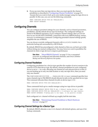 Configuring Channels


              2.   If you use more than one tape device, then you must specify the channel
                   parallelism as described in "Configuring Channel Parallelism" on page 5-9.
                   Assume that you want to back up to your media manager using two tape drives in
                   parallel. In this case, you can run the following commands:
                   RMAN> CONFIGURE DEVICE TYPE sbt PARALLELISM 2;
                   RMAN> BACKUP DATABASE;


Configuring Channels
              You can configure persistent settings for your channels, such as channel parameters,
              parallelism, and the default device type for backups. The configured settings are
              stored in the RMAN repository. If you configure channel settings, then you do not
              have to use ALLOCATE CHANNEL commands with every RMAN backup, restore,
              recovery or maintenance command. Configuring persistent channel settings greatly
              simplifies the use of RMAN.
              You can always override configured channels with ALLOCATE CHANNEL for a
              particular backup job surrounded by a RUN block.
              By default, RMAN has preconfigured a disk channel so that you can back up to disk
              without doing any manual configuration. You may, however, want to parallelize the
              channels for disk or tape devices to improve performance.

                      See Also: "About RMAN Channels" on page 2-1 for a conceptual
                      overview of configured and allocated channels, and Oracle Database
                      Backup and Recovery Reference for syntax

Configuring Channel Parallelism
              Configuring parallelism for a device type specifies the number of server sessions to be
              used for I/O to that device type. By default, channel parallelism for each configured
              device is set to 1. As a rule, allocating one channel for each physical device is best. If
              you are backing up to only one disk location or only one tape drive, then you need
              only one channel.
              The CONFIGURE DEVICE TYPE ... PARALLELISM integer command specifies how
              many channels (up to 254) RMAN should allocate for jobs on the specified device type.
              This command allocates three channels for jobs on device type DISK :
              RMAN> CONFIGURE DEVICE TYPE DISK PARALLELISM 3;

              These commands back up to a media manager using two tape drives in parallel:
              RMAN> CONFIGURE DEFAULT DEVICE TYPE TO sbt; # default backup device is tape
              RMAN> CONFIGURE DEVICE TYPE sbt PARALLELISM 2; # configure two tape channels
              RMAN> BACKUP DATABASE; # backup goes to two tapes, in two parallel streams

              Each configured sbt channel will back up roughly half the total data.

                      See Also: "Determining Channel Parallelism to Match Hardware
                      Devices" on page 2-7

Configuring Channel Settings for a Device Type
              By default, RMAN allocates a one DISK channel with default options, and uses it for
              backup commands.




                                                Configuring the RMAN Environment: Advanced Topics 5-9
 