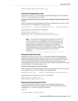 Configuring Channels


CONFIGURE CHANNEL DEVICE TYPE SBT RATE 1500K;



Showing the Configured Device Types
Issue the SHOW DEVICE TYPE command to display the configured devices and their
PARALLELISM and backup type settings.
To show the default device type and currently configured settings for disk and sbt
devices:
After connecting to the target database and recovery catalog (if you use one), run the
SHOW DEVICE TYPE command. For example, enter:
SHOW DEVICE TYPE;      # shows the CONFIGURE DEVICE TYPE ... PARALLELISM settings

Sample output for SHOW DEVICE TYPE follows:
RMAN configuration parameters are:
CONFIGURE DEVICE TYPE DISK PARALLELISM 2 BACKUP TYPE TO COPY;
CONFIGURE DEVICE TYPE 'SBT_TAPE' PARALLELISM 2 BACKUP TYPE TO BACKUPSET;




        Note: As with all SHOW commands, the output of SHOW DEVICE
        TYPE is in the form of a valid RMAN CONFIGURE command. You
        can in fact enter one command, like those shown in the preceding
        sample output, to configure the backup type and parallelism
        simultaneously. Refer to the syntax diagrams for CONFIGURE in
        Oracle Database Backup and Recovery Reference for details on all of the
        possible ways of combining arguments to the CONFIGURE
        command.


Showing the Default Device Type
Issue the SHOW DEFAULT DEVICE TYPE command to display the settings for the
default device type for backups. When you issue the BACKUP command, RMAN
allocates only default channels of the type set by the CONFIGURE DEFAULT DEVICE
TYPE command. This default device type setting is not in effect when you use
commands other than BACKUP. Note that you cannot disable the default device type: it
is always either DISK (default setting) or sbt.
To show the default device type for backups:
After connecting to the target database and recovery catalog (if you use one), run the
SHOW DEFAULT DEVICE TYPE command. For example, enter:
SHOW DEFAULT DEVICE TYPE;       # shows the CONFIGURE DEFAULT DEVICE TYPE setting

Sample output for SHOW DEFAULT DEVICE TYPE follows:
RMAN configuration parameters are:
CONFIGURE DEFAULT DEVICE TYPE TO 'SBT';


Manually Overriding Configured Channels
If you manually allocate a channel during a job, then RMAN disregards any
configured channel settings. For example, assume that the default device type is
configured to sbt, and you execute this command:
RMAN> RUN
{
  ALLOCATE CHANNEL c1 DEVICE TYPE DISK;


                                  Configuring the RMAN Environment: Advanced Topics 5-11
 