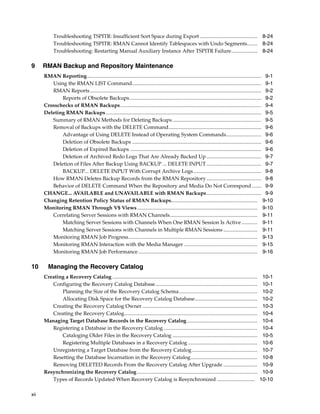 Troubleshooting TSPITR: Insufficient Sort Space during Export ............................................ 8-24
            Troubleshooting TSPITR: RMAN Cannot Identify Tablespaces with Undo Segments........ 8-24
            Troubleshooting: Restarting Manual Auxiliary Instance After TSPITR Failure.................... 8-24

9     RMAN Backup and Repository Maintenance
      RMAN Reporting ..................................................................................................................................... 9-1
         Using the RMAN LIST Command................................................................................................... 9-1
         RMAN Reports ................................................................................................................................... 9-2
             Reports of Obsolete Backups..................................................................................................... 9-2
      Crosschecks of RMAN Backups............................................................................................................ 9-4
      Deleting RMAN Backups ....................................................................................................................... 9-5
         Summary of RMAN Methods for Deleting Backups .................................................................... 9-5
         Removal of Backups with the DELETE Command....................................................................... 9-6
             Advantage of Using DELETE Instead of Operating System Commands........................... 9-6
             Deletion of Obsolete Backups ................................................................................................... 9-6
             Deletion of Expired Backups .................................................................................................... 9-6
             Deletion of Archived Redo Logs That Are Already Backed Up .......................................... 9-7
         Deletion of Files After Backup Using BACKUP ... DELETE INPUT .......................................... 9-7
             BACKUP... DELETE INPUT With Corrupt Archive Logs .................................................... 9-8
         How RMAN Deletes Backup Records from the RMAN Repository .......................................... 9-8
         Behavior of DELETE Command When the Repository and Media Do Not Correspond ....... 9-9
      CHANGE... AVAILABLE and UNAVAILABLE with RMAN Backups.......................................... 9-9
      Changing Retention Policy Status of RMAN Backups.................................................................. 9-10
      Monitoring RMAN Through V$ Views ............................................................................................ 9-10
         Correlating Server Sessions with RMAN Channels................................................................... 9-11
             Matching Server Sessions with Channels When One RMAN Session Is Active ............ 9-11
             Matching Server Sessions with Channels in Multiple RMAN Sessions .......................... 9-11
         Monitoring RMAN Job Progress................................................................................................... 9-13
         Monitoring RMAN Interaction with the Media Manager ........................................................ 9-15
         Monitoring RMAN Job Performance ........................................................................................... 9-16

10      Managing the Recovery Catalog
      Creating a Recovery Catalog ...............................................................................................................     10-1
         Configuring the Recovery Catalog Database..............................................................................                      10-1
             Planning the Size of the Recovery Catalog Schema............................................................                             10-2
             Allocating Disk Space for the Recovery Catalog Database................................................                                  10-2
         Creating the Recovery Catalog Owner ........................................................................................                 10-3
         Creating the Recovery Catalog......................................................................................................          10-4
      Managing Target Database Records in the Recovery Catalog......................................................                                  10-4
         Registering a Database in the Recovery Catalog ........................................................................                      10-4
             Cataloging Older Files in the Recovery Catalog .................................................................                         10-5
             Registering Multiple Databases in a Recovery Catalog .....................................................                               10-6
         Unregistering a Target Database from the Recovery Catalog ..................................................                                 10-7
         Resetting the Database Incarnation in the Recovery Catalog...................................................                                10-8
         Removing DELETED Records From the Recovery Catalog After Upgrade ..........................                                                  10-9
      Resynchronizing the Recovery Catalog ............................................................................................               10-9
         Types of Records Updated When Recovery Catalog is Resynchronized .............................                                              10-10

xii
 