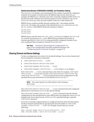 Configuring Channels


                   Relationship Between CONFIGURE CHANNEL and Parallelism Setting
                   The PARALLELISM setting is not constrained by the number of specifically configured
                   channels. For example, if you back up to 20 different tape devices, then you can
                   configure 20 different sbt channels, each with a manually assigned number (from 1 to
                   20) and each with a different set of channel options. In such a situation, you can set
                   PARALLELISM to any value up to the number of devices, in this instance 20.
                   RMAN always numbers parallel channels starting with 1 and ending with the
                   PARALLELISM setting. For example, if the default device is sbt and PARALLELISM
                   for sbt is set to 3, then RMAN names the channels as follows:
                   ORA_SBT_TAPE_1
                   ORA_SBT_TAPE_2
                   ORA_SBT_TAPE_3

                   RMAN always uses the name ORA_SBT_TAPE_n even if you configure DEVICE TYPE
                   sbt (not the synonymous sbt_tape). RMAN always allocates the number of
                   channels specified in PARALLELISM, using specifically configured channels if you
                   have configured them and generic channels if you have not.

                           See Also: "Automatic Channel-Specific Configurations" on
                           page 2-6 for concepts about manually numbered channels, and
                           "Configuring Specific Channels: Examples" on page 5-12

Clearing Channel and Device Settings
                   To clear a configuration is to return it to its default settings. You can clear channel and
                   device settings by using these commands:
                   ■   CONFIGURE DEVICE TYPE ... CLEAR
                   ■   CONFIGURE DEFAULT DEVICE TYPE CLEAR
                   ■   CONFIGURE CHANNEL DEVICE TYPE ... CLEAR
                   ■   CONFIGURE CHANNEL n DEVICE TYPE ... CLEAR (where n is an integer)
                   Each CONFIGURE ... CLEAR command clears only itself. For example, CONFIGURE
                   DEVICE TYPE ... CLEAR does not clear CONFIGURE DEFAULT DEVICE TYPE. The
                   CONFIGURE DEVICE TYPE ... CLEAR command removes the configuration for the
                   specified device type and returns it to the default (PARALLELISM 1).


                           Note:   You cannot specify any other options when clearing a
                           device type.


                   The CONFIGURE DEFAULT DEVICE TYPE ... CLEAR command clears the configured
                   default device and returns it to DISK (the default setting).
                   The CONFIGURE CHANNEL DEVICE TYPE ... CLEAR command erases the channel
                   configuration for the specified device type. RMAN does not change the PARALLELISM
                   setting for the device type because PARALLELISM is specified through a separate
                   CONFIGURE command.
                   If you have manually assigned options to configured channels, then clear the options
                   for these channels individually by specifying the channel number in CONFIGURE
                   CHANNEL n DEVICE TYPE ... CLEAR. For example, assume that you run the
                   following:
                   RMAN> CONFIGURE CHANNEL DEVICE TYPE DISK MAXPIECESIZE = 1800K;
                   RMAN> CONFIGURE CHANNEL 3 DEVICE TYPE DISK FORMAT = /tmp/%U;


5-14 Backup and Recovery Advanced User’s Guide
 