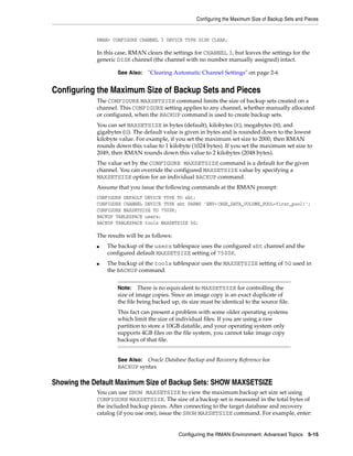 Configuring the Maximum Size of Backup Sets and Pieces


             RMAN> CONFIGURE CHANNEL 3 DEVICE TYPE DISK CLEAR;

             In this case, RMAN clears the settings for CHANNEL 3, but leaves the settings for the
             generic DISK channel (the channel with no number manually assigned) intact.

                     See Also:    "Clearing Automatic Channel Settings" on page 2-6


Configuring the Maximum Size of Backup Sets and Pieces
             The CONFIGURE MAXSETSIZE command limits the size of backup sets created on a
             channel. This CONFIGURE setting applies to any channel, whether manually allocated
             or configured, when the BACKUP command is used to create backup sets.
             You can set MAXSETSIZE in bytes (default), kilobytes (K), megabytes (M), and
             gigabytes (G). The default value is given in bytes and is rounded down to the lowest
             kilobyte value. For example, if you set the maximum set size to 2000, then RMAN
             rounds down this value to 1 kilobyte (1024 bytes). If you set the maximum set size to
             2049, then RMAN rounds down this value to 2 kilobytes (2048 bytes).
             The value set by the CONFIGURE MAXSETSIZE command is a default for the given
             channel. You can override the configured MAXSETSIZE value by specifying a
             MAXSETSIZE option for an individual BACKUP command.
             Assume that you issue the following commands at the RMAN prompt:
             CONFIGURE DEFAULT DEVICE TYPE TO sbt;
             CONFIGURE CHANNEL DEVICE TYPE sbt PARMS 'ENV=(NSR_DATA_VOLUME_POOL=first_pool)';
             CONFIGURE MAXSETSIZE TO 7500K;
             BACKUP TABLESPACE users;
             BACKUP TABLESPACE tools MAXSETSIZE 5G;

             The results will be as follows:
             ■   The backup of the users tablespace uses the configured sbt channel and the
                 configured default MAXSETSIZE setting of 7500K.
             ■   The backup of the tools tablespace uses the MAXSETSIZE setting of 5G used in
                 the BACKUP command.


                     Note: There is no equivalent to MAXSETSIZE for controlling the
                     size of image copies. Since an image copy is an exact duplicate of
                     the file being backed up, its size must be identical to the source file.
                     This fact can present a problem with some older operating systems
                     which limit the size of individual files. If you are using a raw
                     partition to store a 10GB datafile, and your operating system only
                     supports 4GB files on the file system, you cannot take image copy
                     backups of that file.


                     See Also: Oracle Database Backup and Recovery Reference for
                     BACKUP syntax

Showing the Default Maximum Size of Backup Sets: SHOW MAXSETSIZE
             You can use SHOW MAXSETSIZE to view the maximum backup set size set using
             CONFIGURE MAXSETSIZE. The size of a backup set is measured in the total bytes of
             the included backup pieces. After connecting to the target database and recovery
             catalog (if you use one), issue the SHOW MAXSETSIZE command. For example, enter:


                                               Configuring the RMAN Environment: Advanced Topics 5-15
 