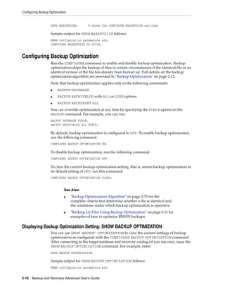 Configuring Backup Optimization


                    SHOW MAXSETSIZE;         # shows the CONFIGURE MAXSETSIZE settings

                    Sample output for SHOW MAXSETSIZE follows:
                    RMAN configuration parameters are:
                    CONFIGURE MAXSETSIZE TO 3072K;


Configuring Backup Optimization
                    Run the CONFIGURE command to enable and disable backup optimization. Backup
                    optimization skips the backup of files in certain circumstances if the identical file or an
                    identical version of the file has already been backed up. Full details on the backup
                    optimization algorithm are provided in "Backup Optimization" on page 2-12.
                    Note that backup optimization applies only to the following commands:
                    ■   BACKUP DATABASE
                    ■   BACKUP ARCHIVELOG with ALL or LIKE options
                    ■   BACKUP BACKUPSET ALL
                    You can override optimization at any time by specifying the FORCE option on the
                    BACKUP command. For example, you can run:
                    BACKUP DATABASE FORCE;
                    BACKUP ARCHIVELOG ALL FORCE;

                    By default, backup optimization is configured to OFF. To enable backup optimization,
                    run the following command:
                    CONFIGURE BACKUP OPTIMIZATION ON;

                    To disable backup optimization, run the following command:
                    CONFIGURE BACKUP OPTIMIZATION OFF;

                    To clear the current backup optimization setting, that is, return backup optimization to
                    its default setting of OFF, run this command:
                    CONFIGURE BACKUP OPTIMIZATION CLEAR;


                             See Also:
                             ■    "Backup Optimization Algorithm" on page 2-35 for the
                                  complete criteria that determine whether a file is identical and
                                  the conditions under which backup optimization is operative
                             ■    "Backing Up Files Using Backup Optimization" on page 6-11 for
                                  examples of how to optimize RMAN backups

Displaying Backup Optimization Setting: SHOW BACKUP OPTIMIZATION
                    You can use SHOW BACKUP OPTIMIZATION to view the current settings of backup
                    optimization as configured with the CONFIGURE BACKUP OPTIMIZATION command.
                    After connecting to the target database and recovery catalog (if you use one), issue the
                    SHOW BACKUP OPTIMIZATION command. For example, enter:
                    SHOW BACKUP OPTIMIZATION;

                    Sample output for SHOW BACKUP OPTIMIZATION follows:
                    RMAN configuration parameters are:


5-16 Backup and Recovery Advanced User’s Guide
 